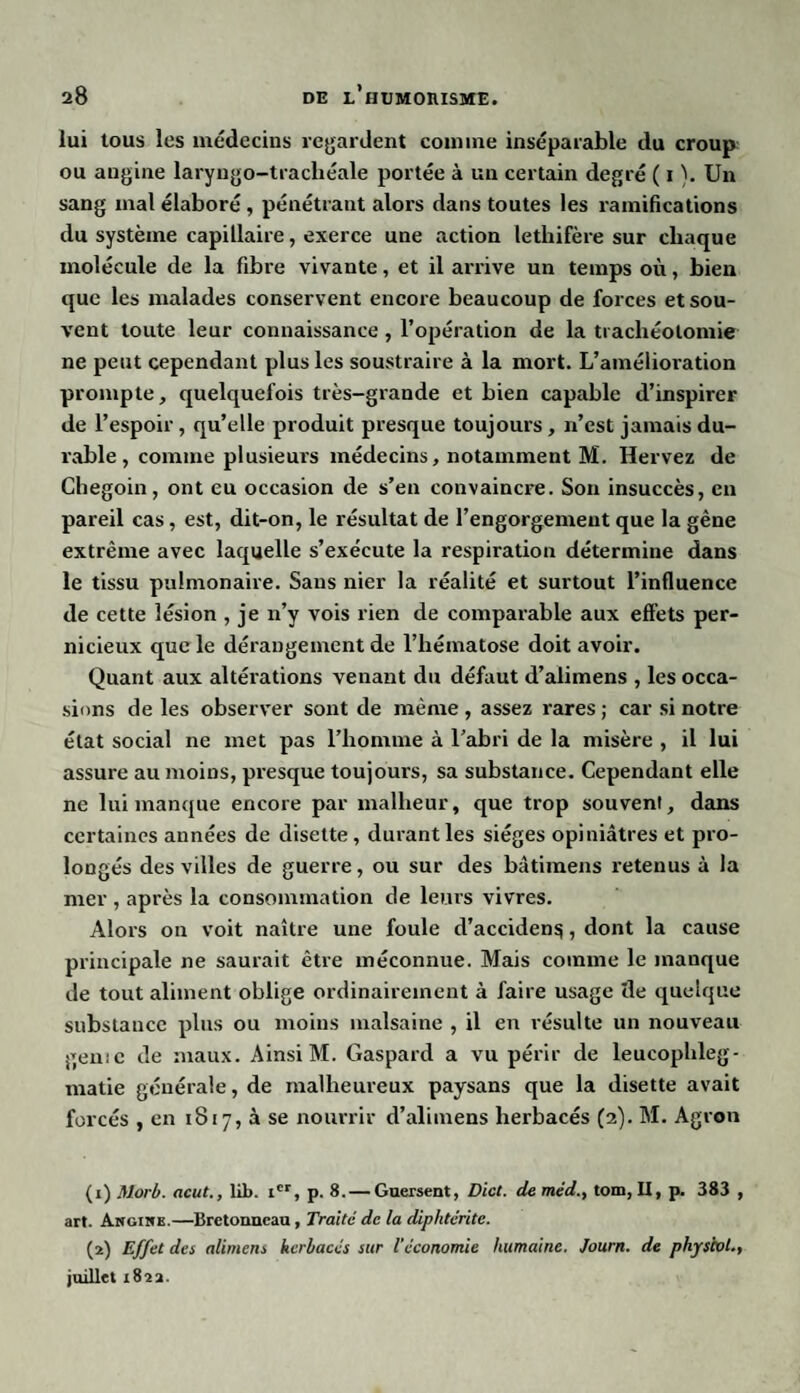 lui tous les médecins regardent comme inséparable du croup ou angine laryngo-trachéale portée à un certain degré ( i ). Un sang mal élaboré , pénétrant alors dans toutes les ramifications du système capillaire, exerce une action lethifère sur chaque molécule de la fibre vivante, et il arrive un temps où, bien que les malades conservent encore beaucoup de forces et sou¬ vent toute leur connaissance , l’opération de la trachéotomie ne peut cependant plus les soustraire à la mort. L’amélioration prompte, quelquefois très-grande et bien capable d’inspirer de l’espoir , qu’elle produit presque toujours, n’est jamais du¬ rable , comme plusieurs médecins, notamment M. Hervez de Chegoin, ont eu occasion de s’en convaincre. Son insuccès, en pareil cas, est, dit-on, le résultat de l’engorgement que la gêne extrême avec laquelle s’exécute la respiration détermine dans le tissu pulmonaire. Sans nier la réalité et surtout l’influence de cette lésion , je n’y vois rien de comparable aux effets per¬ nicieux que le dérangement de l’hématose doit avoir. Quant aux altérations venant du défaut d’alimens , les occa¬ sions de les observer sont de même , assez rares ; car si notre état social ne met pas l’homme à l’abri de la misère , il lui assure au moins, presque toujours, sa substance. Cependant elle ne lui manque encore par malheur, que trop souvent, dans certaines années de disette , durant les sièges opiniâtres et pro¬ longés des villes de guerre, ou sur des bâtimens retenus à la mer , après la consommation de leurs vivres. Alors on voit naître une foule d’acciden^, dont la cause principale ne saurait être méconnue. Mais comme le manque de tout aliment oblige ordinairement à faire usage île quelque substance plus ou moins malsaine , il en résulte un nouveau génie de maux. Ainsi M. Gaspard a vu périr de leucophleg- matie générale, de malheureux paysans que la disette avait forcés , en 1817, à se nourrir d’alimens herbacés (2). M. Agron (1) Morb. acut., lib. icr, p. 8.— Guersent, Dict. de méd., tom, II, p. 383 , art. Angime.—Bretonneau, Traite de la diphtérite. (2) Effet des alimens herbacés sur l’économie humaine. Journ. de physcol., juillet 1822.