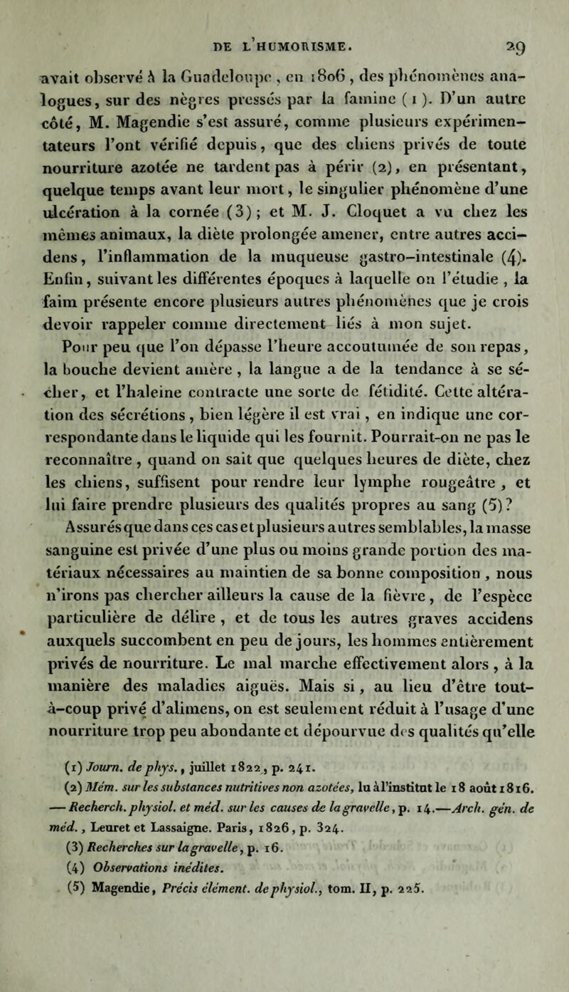 avait observé h la Guadeloupe , en i8o(5 , des phénomènes ana¬ logues, sur des nègres pressés par la famine ( i ). D’un autre côté, M. Magendie s’est assuré, comme plusieurs expérimen¬ tateurs l’ont vérifié depuis, que des chiens privés de toute nourriture azotée ne tardent pas à périr (2), en présentant, quelque temps avant leur mort, le singulier phénomène d’une ulcération à la cornée (3); et M. J. Cloquet a vu chez les mêmes animaux, la diète prolongée amener, entre autres acci- dens, l’inflammation de la muqueuse gastro-intestinale (4). Enfin, suivant les différentes époques à laquelle on l’étudie , la faim présente encore plusieurs autres phénomènes que je crois devoir rappeler comme directement liés à mon sujet. Pour peu que l’on dépasse l’heure accoutumée de son repas, la bouche devient amère , la langue a de la tendance à se sé¬ cher, et l’haleine contracte une sorte de fétidité. Celte altéra¬ tion des sécrétions , bien légère il est vrai, en indique une cor¬ respondante dans le liquide qui les fournit. Pourrait-on ne pas le reconnaître , quand on sait que quelques heures de diète, chez les chiens, suffisent pour rendre leur lymphe rougeâtre, et lui faire prendre plusieurs des qualités propres au sang (5)? Assurésque dans ces cas et plusieurs autres semblables, la masse sanguine est privée d’une plus ou moins grande portion des ma¬ tériaux nécessaires au maintien de sa bonne composition , nous n’irons pas chercher ailleurs la cause de la fièvre , de l’espèce particulière de délire , et de tous les autres graves accidens auxquels succombent en peu de jours, les hommes entièrement privés de nourriture. Le mal marche effectivement alors , à la manière des maladies aiguës. Mais si, au lieu d’être tout- à-coup privé d’alimens, on est seulement réduit à l’usage d’une nourriture trop peu abondante et dépourvue des qualités qu’elle (1) Joum. dephys., juillet 1822, p. 241. (2) Mém. sur les substances nutritives non azotées, lu àl’institut le 18 août 1816. — Recherch.physiol. et mèd. sur les causes de lagravelle, p. 14.—Arch. gén. de méd., Leuret et Lassaigne. Paris, 1826, p. 324. (3) Recherches sur la gravelle, p. 16. (4) Observations inédites. (5) Magendie, Précis élément, de physiol., tom. II, p. 2 25.