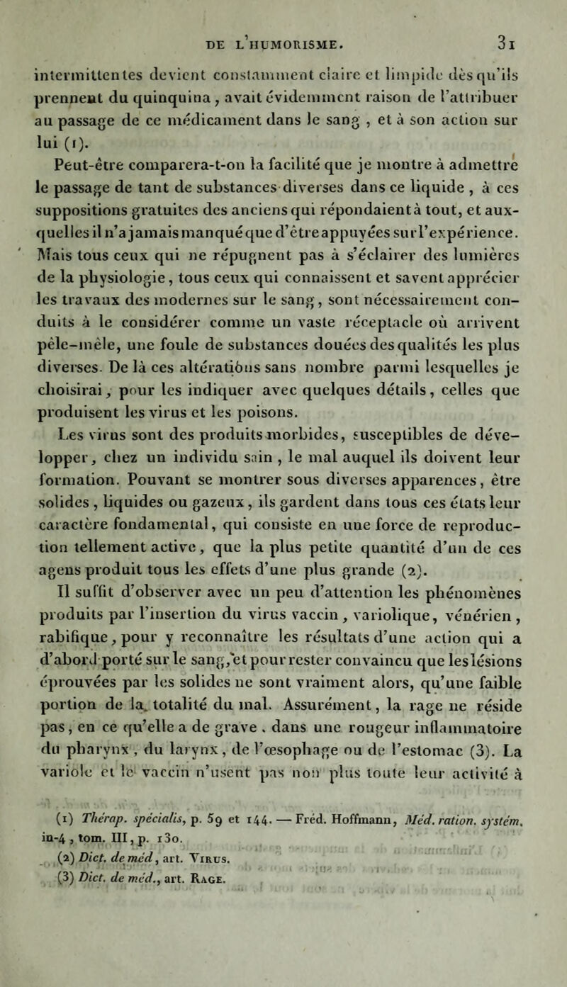 intermittentes devient constamment ciaire et limpide dès qu’ils prennent du quinquina, avait évidemment raison de l’attribuer au passage de ce médicament dans le sang , et à son action sur lui (i). Peut-être comparera-t-on la facilité que je montre à admettre le passage de tant de substancesdiverses dans ce liquide , à ces suppositions gratuites des anciens qui répondaient à tout, et aux¬ quelles il n’a jamais manqué que d’être appuyées sur l’expérience. Mais tous ceux qui ne répugnent pas à s’éclairer des lumières de la physiologie, tous ceux qui connaissent et savent apprécier les travaux des modernes sur le sang, sont nécessairement con¬ duits à le considérer comme un vaste réceptacle où arrivent pêle-mêle, une foule de substances douées des qualités les plus diverses. De là ces altératiôns sans nombre parmi lesquelles je choisirai, pour les indiquer avec quelques détails, celles que produisent les virus et les poisons. Les virus sont des produits morbides, susceptibles de déve¬ lopper, chez un individu sain , le mal auquel ils doivent leur formation. Pouvant se montrer sous diverses apparences, être solides , liquides ou gazeux, ils gardent dans tous ces états leur caractère fondamental, cjui consiste en nue force de reproduc¬ tion tellement active, que la plus petite quantité d’un de ces agens produit tous les effets d’une plus grande (2). Il suffit d’observer avec un peu d’attention les phénomènes produits par l’insertion du virus vaccin , variolique, vénérien , rabifique, pour y reconnaître les résultats d’une action qui a d’abord porté sur le sang, et pour rester convaincu que leslésions éprouvées par les solides ne sont vraiment alors, qu’une faible portion de la. totalité du mal. Assurément, la rage 11e réside pas, en ce qu’elle a de grave . dans une rougeur inflammatoire du pharynx , du larynx, de l’œsophage ou de l’estomac (3). La variole et le: vaccin n’usent pas non plus toute leur activité à (1) Thérap. spécia/is, p. 59 et 144. — Fréd. Hoffmann, Méd. ration. System. iu-4 , tom. HI, p. i3o. (a) Dict. de med, art. Virus. (3) Dict. de méd., art. Rage.