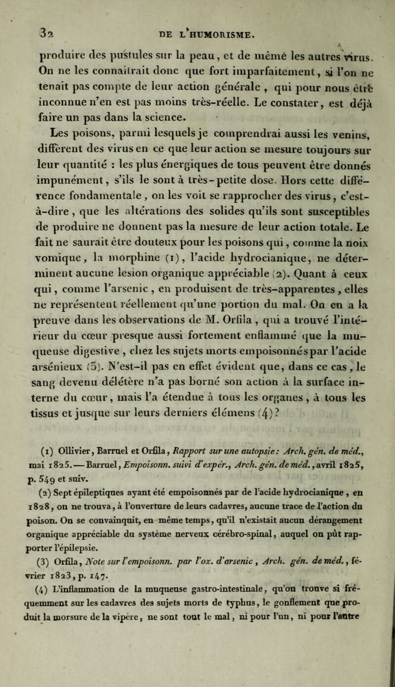 3a produire des pustules sur la peau, et de meme les autres virus. On ne les connaîtrait donc que fort imparfaitement, si l’on ne tenait pas compte de leur action générale , qui pour nous êtrfe inconnue n’en est pas moins très-réelle. Le constater, est déjà faire un pas dans la science. Les poisons, parmi lesquels je comprendrai aussi les venins, diffèrent des virus en ce que leur action se mesure toujours sur leur quantité : les plus énergiques de tous peuvent être donnés impunément, s’ils le sont à très-petite dose. Hors cette diffé¬ rence fondamentale , on les voit se rapprocher des virus, c’est- à-dire , que les altérations des solides qu’ils sont susceptibles de produire ne donnent pas la mesure de leur action totale. Le fait ne saurait cire douteux pour les poisons qui, comme la noix vomique, la morphine (i), l’acide liydrocianique, ne déter¬ minent aucune lésion organique appréciable (2). Quant à ceux qui, comme l’arsenic , en produisent de très-apparentes, elles ne représentent réellement qu’une portion du mal. On en a la preuve dans les observations de M. Orfiia , qui a trouvé l’inté¬ rieur du cœur presque aussi fortement enflammé que la mu¬ queuse digestive , chez les sujets morts empoisonnés par l’acide arsénieux (5). N’est-il pas en effet évident que, dans ce cas, le sang devenu délétère n’a pas borné son action à la surface in¬ terne du cœur, mais l’a étendue à tous les organes, à tous les tissus et jusque sur leurs derniers élémens (4)? (1) Ollivier, Barruel et Orfiia, Rapport sur une autopsie: Arch. gén. de méd., mai 1825. — Barruel, Empoisonn. suivi d’expe'r., Arch. gén. deméd.,avril 1825, p. 549 et suiv. (2) Sept épileptiques ayant été empoisonnés par de l'acide hydrocianiqne , en 1828, on ne trouva, à l’ouverture de leurs cadavres, aucune trace de l’action du poison. On se convainquit, en même temps, qu’il n’existait aucun dérangement organique appréciable du système nerveux cérébro-spinal, auquel on pût rap¬ porter l’épilepsie. (3) Orfiia, Note sur iempoisonn. par l’ox. d'arsenic , Arch. gén. de méd., fé¬ vrier 1823, p. 147. (4) T,'inflammation de la muqueuse gastro-intestinale, qu’on trouve si fré¬ quemment sur les cadavres des sujets morts de typhus, le gonflement que pro¬ duit la morsure de la vipère, ne sont tout le mal, ni pour l’un, ni pour l’autre