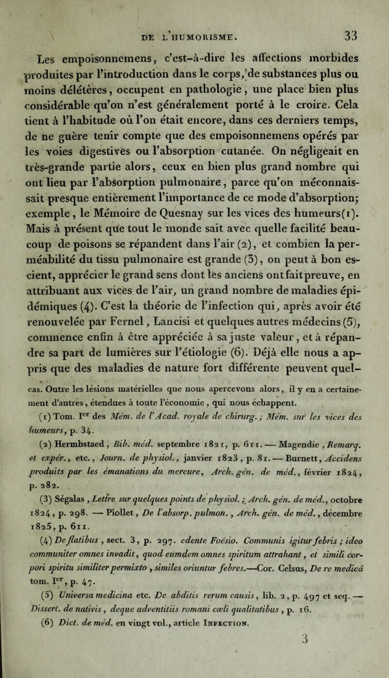 Les empoisonnemens, c’est-à-dire les affections morbides produites par l’introduction dans le corps,'de substances plus ou moins délétères, occupent en pathologie, une place bien plus considérable qu’on n’est généralement porté à le croire. Cela tient à l’habitude où l’on était encore, dans ces derniers temps, de ne guère tenir compte que des empoisonnemens opérés par¬ les voies digestives ou l’absorption cutanée. On négligeait en très-grande partie alors, ceux en bien plus grand nombre qui ont lieu par l’absorption pulmonaire, parce qu’on méconnais¬ sait presque entièrement l’importance de ce mode d’absorption; exemple, le Mémoire de Quesnay sur les vices des humeurs(i). Mais à présent que tout le monde sait avec quelle facilité beau¬ coup de poisons se répandent dans l’air (2), et combien la per¬ méabilité du tissu pulmonaire est grande (3), on peut à bon es¬ cient, apprécier le grand sens dont les anciens ont fait preuve, en attribuant aux vices de l’air, un grand nombre de maladies épi¬ démiques (4). C’est la théorie de l’infection qui, après avoir été renouvelée par Fernel, Lancisi et quelques autres médecins (5), commence enfin à être appréciée à sa juste valeur, et à répan¬ dre sa part de lumières sur l’étiologie (6). Déjà elle nous a ap¬ pris que des maladies de nature fort différente peuvent quel- cas. Outre les lésions matérielles que nous apercevons alors, il y en a certaine¬ ment d’antres, étendues à toute l’économie , qui nous échappent. (1) Tom. Ier des Mém. de VAcad, royale de chirurg. ; Mém. sur les vices des humeurs, p. 34- (2) Hermbstaed, Mb. méd. septembre 1821, p. 6ri. — Magendie , Remarq. et expér., etc., Journ. de physiol., janvier 1823, p. 8 x. — Burnett, Accidens produits par les émanations du mercure, Arch.gén. de méd., février 1824, p. 282. (3) Ségalas , Lettre sur quelques points de physiol. Arch. gén. de méd., octobre 1824, p. 298. — Piollet, De l'absorp.pulmon., Arch. gén. de méd., décembre 1825, p. 611. (4) DeJlalibus , sect. 3, p. 297. edente Foésio. Commuais igitur febris ; ideo communiter omnes invadit, quod eumdem omnes spiritum attraliant, et simili cor- pori spiritu similiterpermixto , similes oriuntur febres.—Cor. Celsus, De re medicâ tom. Ier, p. 47. (5) Universa medicina etc. De abditis rerum causis, lib. 2,p. 497 et seq. — Dissert, de nativis, deque adventitiis romani cœli qualitatibus , p. 16. (6) Dict. de méd. en vingt vol., article Infection. 3