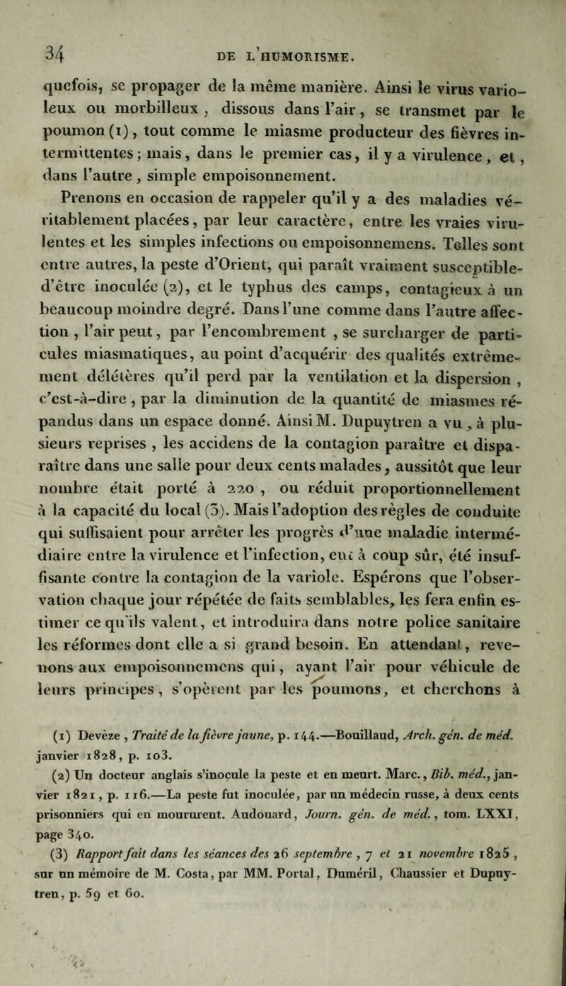 quefois, se propager de la même manière. Ainsi le virus vario¬ leux ou morbilleux, dissous dans l’air, se transmet par le poumon (i), tout comme le miasme producteur des fièvres in¬ termittentes ; mais, dans le premier cas, il y a virulence, et, dans l’autre , simple empoisonnement. Prenons en occasion de rappeler qu’il y a des maladies vé¬ ritablement placées, par leur caractère, entre les vraies viru¬ lentes et les simples infections ou empoisonnemens. Telles sont entre autres, la peste d’Orient, qui paraît vraiment susceptible- d’ètrc inoculée (2), et le typhus des camps, contagieux à un beaucoup moindre degré. Dansl’une comme dans l’autre affec¬ tion , l’air peut, par l’encombrement , se surcharger de parti¬ cules miasmatiques, au point d’acquérir des qualités extrême¬ ment délétères qu’il perd par la ventilation et la dispersion , c’est-à-dire , par la diminution de la quantité de miasmes ré¬ pandus dans un espace donné. AinsiM. Dupuytren a vu, à plu¬ sieurs reprises , les accidens de la contagion paraître et dispa¬ raître dans une salle pour deux cents malades, aussitôt que leur nombre était porté à 220 , ou réduit proportionnellement à la capacité du local (5). Mais l’adoption des règles de conduite qui suffisaient pour arrêter les progrès d’une maladie intermé¬ diaire entre la virulence et l’infection, eut à coup sûr, été insuf¬ fisante contre la contagion de la variole. Espérons que l’obser¬ vation chaque jour répétée de faits semblables, les fera enfin es¬ timer ce qu ils valent, et introduira dans notre police sanitaire les réformes dont elle a si grand besoin. En attendant, reve¬ nons aux empoisonnemens qui, ayant l’air pour véhicule de leurs principes, s’opèrent par les poumons, et cherchons à (1) Devèze , Traité de la fièvre jaune, p. 144.—Bouillaud, Arch. gén. de méd. janvier 1828, p. io3. (2) Un docteur anglais s’inocule la peste et en meurt. Marc., Bib. méd., jan¬ vier 1821, p. 116.—La peste fut inoculée, par un médecin russe, à deux cents prisonniers qui en moururent. Audouard, Juurn. gén. de méd., tom. LXXI, page 340. (3) Rapport fait dans les séances des 26 septembre , 7 et 21 novembre i8a5 , sur nn mémoire de M. Costa, par MM. Portai, Duméril, Chaussier et Dupuy¬ tren, p. 5g et 60.