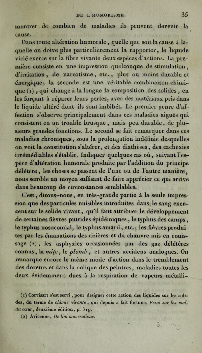 montrer de combien de maladies ils peuvent devenir la cause. Dans toute altération humorale, quelle que soit la cause à la¬ quelle on doive plus particulièrement la rapporter, le liquide vicié exerce sur la fibre vivante deux espèces d’actions. La pre¬ mière consiste en une impression quelconque de stimulation, d’irritation , de narcotisme , etc. , plus ou moins durable et énergique; la seconde est une véritable combinaison chimi¬ que (i) , qui change à la longue la composition des solides , en les forçant à réparer leurs pertes, avec des matériaux pris dans le liquide altéré dont ils sont imbibés. Le premier genre d’af fection s’observe principalement dans ces maladies aiguës qui consistent en un trouble brusque , mais peu durable, de plu¬ sieurs grandes fonctions. Le second se fait remarquer dans ces maladies chroniques, sous la prolongation indéfinie desquelles on voit la constitution s’altérer, et des diathèses, des cachexies irrémédiables s’établir, indiquer quelques cas où, suivant l’es¬ pèce d’altération humorale produite par l’addition du principe délétère, les choses se passent de l’une ou de l’autre manière, nous semble un moyen suffisant de faire apprécier ce qui arrive dans beaucoup de circonstances semblables. C’est, dirons-nous, en très-grande partie à la seule impres¬ sion que des particules nuisibles introduites dans le sang exer¬ cent sur le solide vivant, qu’il faut attribuer le développement de certaines fièvres putrides épidémiques, le typhus des camps, le typhus nosocomial, le typhus amaril, etc.; les fièvres produi tes par les émanations des rizières et du chanvre mis en rouis¬ sage (?.) , les asphyxies occasionnées par des gaz délétères connus, la mite, le plomb , et autres accidens analogues. On remarque encore le même mode d’action dans le tremblement des doreurs et dans la colique des peintres, maladies toutes les deux évidemment dues à la respiration de vapeurs métalli- (1) Corvisart s’est servi , pour désigner cette action des liquides sur les soli¬ des, du terme de chimie vivante , qui depuis a fait fortune. Essai sur les mal. du cœur, deuxième édition, p. 319. (2) Avicenne, De Uni maceratione. 3.