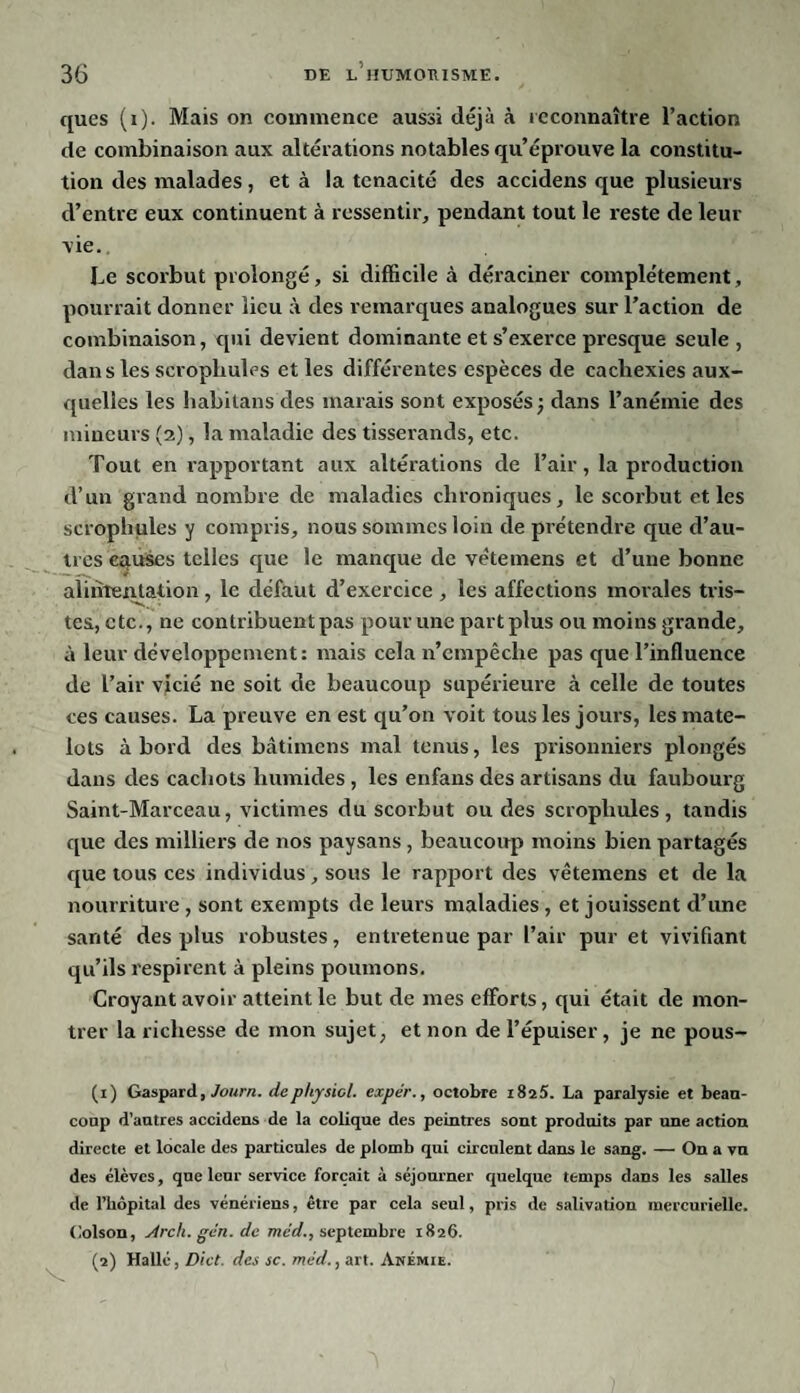 ques (i). Mais on commence aussi déjà à reconnaître l’action de combinaison aux altérations notables qu’éprouve la constitu¬ tion des malades, et à la ténacité des accidens que plusieurs d’entre eux continuent à ressentir, pendant tout le reste de leur vie. Le scorbut prolongé, si difficile à déraciner complètement, pourrait donner lieu à des remarques analogues sur l’action de combinaison, qui devient dominante et s’exerce presque seule, dans les scrophules et les différentes espèces de cachexies aux¬ quelles les habitans des marais sont exposés; dans l’anémie des mineurs (2), la maladie des tisserands, etc. Tout en rapportant aux altérations de l’air, la production d’un grand nombre de maladies chroniques, le scorbut et les scrophules y compris, nous sommes loin de prétendre que d’au¬ tres causes telles que le manque de vètemens et d’une bonne alimentation, le défaut d’exercice , les affections morales tris- tes, etc., ne contribuent pas pour une part plus ou moins grande, à leur développement: mais cela n’cmpêclie pas que l’influence de l’air vicié ne soit de beaucoup supérieure à celle de toutes ces causes. La preuve en est qu’on voit tous les jours, les mate¬ lots abord des bâtimens mal tenus, les prisonniers plongés dans des cachots humides , les enfans des artisans du faubourg Saint-Marceau, victimes du scorbut ou des scrophules, tandis que des milliers de nos paysans, beaucoup moins bien partagés que tous ces individus, sous le rapport des vètemens et de la nourriture , sont exempts de leurs maladies , et jouissent d’une santé des plus robustes, entretenue par l’air pur et vivifiant qu’ils respirent à pleins poumons. Croyant avoir atteint le but de mes efforts, qui était de mon¬ trer la richesse de mon sujet, et non de l’épuiser, je ne pous- (1) Gaspard, Journ. dephysiol. expér., octobre iSi5. La paralysie et beau¬ coup d’autres accidens de la colique des peintres sont produits par une action directe et locale des particules de plomb qui circulent dans le sang. — On a vu des élèves, que leur service forçait à séjourner quelque temps dans les salles de l’hôpital des vénériens, être par cela seul, pris de salivation mercurielle. Colson, Arcli. gén. de mcd., septembre 1826.