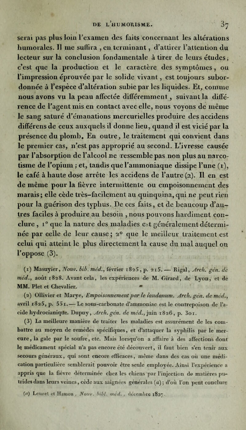 serai pas plus loin l’examen des faits concernant les altérations humorales. Il me sullira , en terminant, d’attirer l’attention du lecteur sur la conclusion fondamentale à tirer de leurs études; c’est que la production et le caractère des symptômes, ou l’impression éprouvée par le solide vivant, est toujours subor¬ donnée à l’espèce d’altération subie par les liquides. Et, comme nous avons vu la peau affectée différemment, suivant la diffé¬ rence de l’agent mis en contact avec elle, nous voyons de même le sang saturé d’émanations mercurielles produire des accidens différons de ceux auxquels il donne lieu, quand il est vicié par la présence du plomb. En outre, le traitement qui convient dans le premier cas, n’est pas approprié au second. L’ivresse causée par l’absorption de l’alcool ne ressemble pas non plus au narco- tisme de l’opium ; et, tandis que l’ammoniaque dissipe l’une (i), le café à haute dose arrête les accidens de l’autre (2). Il en est de même pour la fièvre intermittente ou empoisonnement des marais; elle cède très-facilement au quinquina, qui ne peut rien pour la guérison des typhus. De ces faits, et de beaucoup d’au¬ tres faciles à produire au besoin , nous pouvons hardiment con¬ clure , i° que la nature des maladies est généralement détermi¬ née par celle de leur cause; 20 que le meilleur traitement est celui qui atteint le plus directement la cause du mal auquel on l’oppose (3). (1) Masuyier, Nouv. bib. méd., février i8î5, p. 2i5. — Rigal, Arch. gén. de méd., août 1828. Avant cela, les expériences de M. Girard, de Lyon, et de MM. Plet et Chevalier. » (2) Ollivier et Marye, Empoisonnement par le laudanum, Arch. gén. de méd., avril 1825, p. 55i. — Le sous-carbonate d’ammoniac est le contrepoison de l’a¬ cide hydrocianiqtfe. Dupuy, Arch. gén. de mec?., juin 1826, p. 3oi. (3) La meilleure manière de traiter les maladies est assurément de les com¬ battre au moyen de remèdes spécifiques, et d’attaquer la syphilis par le mer¬ cure, la gale par le soufre, etc. Mais lorsqu’on a affaire à des affections dont ]q médicament spécial n’a pas encore été découvert, il faut bien s’en tenir aux secours généraux, qui sont encore efficaces, même dans des cas on une médi¬ cation particulière semblerait pouvoir être seule employée. Ainsi l’expérience a appris que la fièvre déterminée chez les chiens par l’injection d«> matières pu¬ trides dans leurs veines, cède aux saignées générales (a) ; d’où l’on peut conclure {«) Lcuret et Hamon, Nouv. bibl. méd., décembre 1827