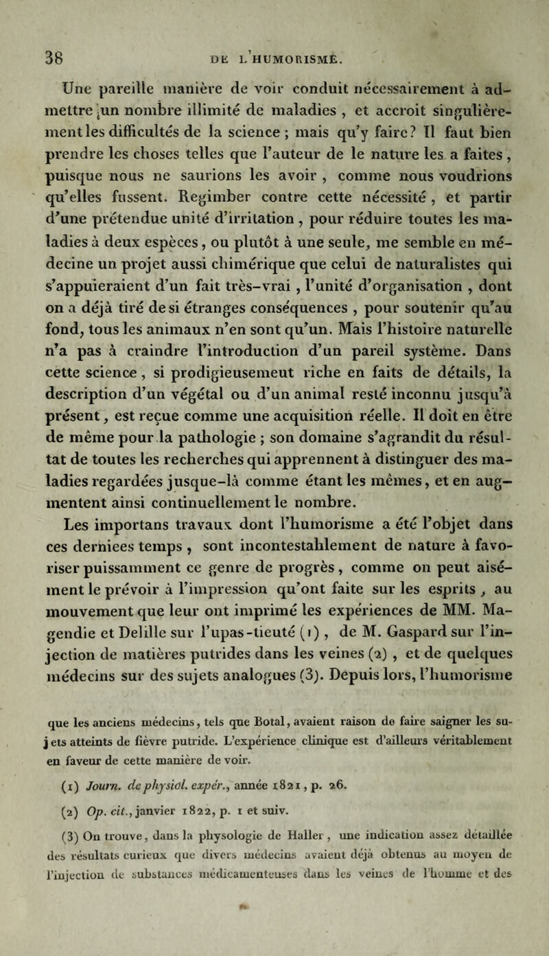 Une pareille manière de voir conduit nécessairement à ad¬ mettre jun nombre illimité de maladies , et accroit singulière¬ ment les difficultés de la science ; mais qu’y faire? Il faut bien prendre les choses telles que l’auteur de le nature les a faites , puisque nous ne saurions les avoir , comme nous voudrions qu’elles fussent. Regimber contre cette nécessité , et partir d’une prétendue unité d’irritation , pour réduire toutes les ma¬ ladies à deux espèces, ou plutôt à une seule, me semble en mé¬ decine un projet aussi chimérique que celui de naturalistes qui s’appuieraient d’un fait très-vrai , l’unité d’organisation , dont on a déjà tiré de si étranges conséquences , pour soutenir qu’au fond, tous les animaux n’en sont qu’un. Mais l’histoire naturelle n’a pas à craindre l’introduction d’un pareil système. Dans cette science, si prodigieusemeut riche en faits de détails, la description d’un végétal ou d’un animal resté inconnu jusqu’à présent, est reçue comme une acquisition réelle. Il doit en être de même pour la pathologie ; son domaine s’agrandit du résul¬ tat de toutes les recherches qui apprennent à distinguer des ma¬ ladies regardées jusque-là comme étant les mêmes, et en aug¬ mentent ainsi continuellement le nombre. Les importans travaux dont l’humorisme a été l’objet dans ces dertaiees temps , sont incontestablement de nature à favo¬ riser puissamment ce genre de progrès, comme on peut aisé¬ ment le prévoir à l’impression qu’ont faite sur les esprits , au mouvement que leur ont imprimé les expériences de MM. Ma¬ gendie et Delille sur l’upas-tieuté (i) , de M. Gaspard sur l’in¬ jection de matières putrides dans les veines (a) , et de quelques médecins sur des sujets analogues (3). Depuis lors, l’humorisme que les anciens médecins, tels que Botal, avaient raison do faire saigner les su- j ets atteints de lièvre putride. L’expérience clinique est d’ailleurs véritablement en faveur de cette manière de voir. (1) Jown. dephjsiol. expér., année 1821, p. 26. (2) Op. cil., janvier 1822, p. 1 et suiv. (3) Ou trouve, dans la physologie de Haller , une indication assez détaillée des résultats curieux que divers médecins avaient déjà obtenus au moyeu de l’injection de substances médicamenteuses dans les veines de illumine et des