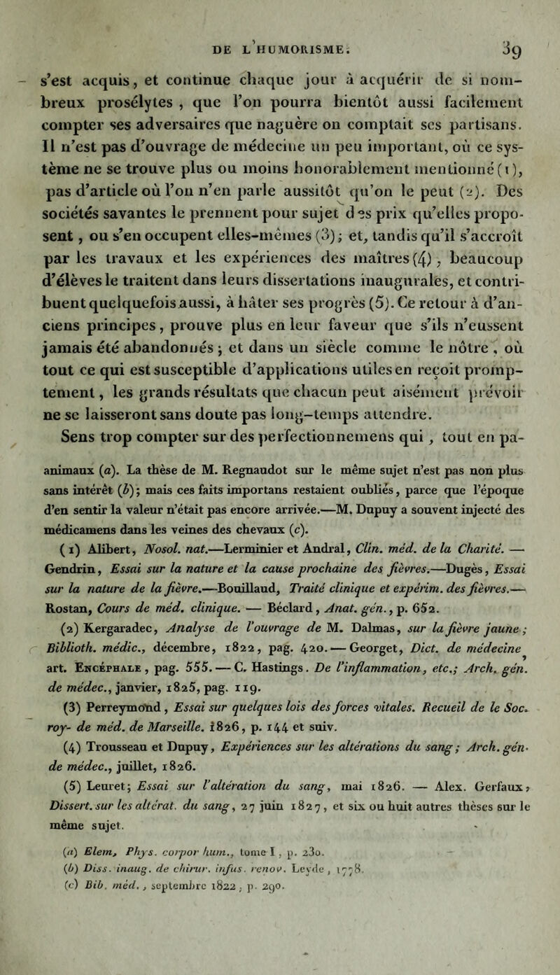 s’est acquis, et continue chaque jour à acquérir de si nom¬ breux prosélytes , que l’on pourra bientôt aussi facilement compter ses adversaires que naguère on comptait scs partisans. 11 n’est pas d’ouvrage de médecine un peu important, où ce sys¬ tème ne se trouve plus ou moins honorablement mentionné (i), pas d’article où l’on n’en parle aussitôt qu’on le peut (2). Des sociétés savantes le prennent pour sujet d es prix qu’elles propo¬ sent , ou s’en occupent elles-mêmes (3) -, et, tandis qu’il s’accroît par les travaux et les expériences des maîtres (4), beaucoup d’élèves le traitent dans leurs dissertations inaugurales, et contri¬ buent quelquefois aussi, à hâter ses progrès (5). Ce retour à d’an¬ ciens principes, prouve plus en leur faveur que s’ils n’eussent jamais été abandonnés ; et dans un siècle comme le nôtre , où tout ce qui est susceptible d’applications utiles en reçoit promp¬ tement, les grands résultats que chacun peut aisément prévoir ne se laisseront sans doute pas long-temps attendre. Sens trop compter sur des perfectionnemens qui, tout en pa- animaux (a). La thèse de M. Regnaudot sur le même sujet n’est pas non plus sans intérêt (ê) ; mais ces faits importans restaient oubliés, parce que l’époque d’en sentir la valeur n’était pas encore arrivée.—M. Dnpuy a souvent injecté des médicamens dans les veines des chevaux (c). ( 1) Alibert, Nosol. nat.—Lerminier et Andral, Clin. méd. delà Charité. — Gendrin, Essai sur la nature et la cause prochaine des fièvres.—Dugès, Essai sur la nature de la fièvre.—Bouillaud, Traité clinique et expèrim. des fièvres.— Rostan, Cours de méd. clinique. — Béclard, Anat. gén., p. 652. (2) Kergaradec, Analyse de l’ouvrage de M. Dalmas, sur la fièvre jaune ; Biblioth. médic., décembre, 1822, pag. 420. — Georget, Dict. de médecine art. Encéphale, pag. 555. — C. Hastings. De l’inflammation, etc.; Arch. gén. de médec., janvier, 1825, pag. 119. (3) Perreymotid , Essai sur quelques lois des forces vitales. Recueil de le Soc. roy- de méd. de Marseille. i826, p. 144 et suiv. (4) Trousseau et Dnpuy, Expériences sur les altérations du sang ; Arch. gén- de médec., juillet, 1826. (5) Leuret; Essai sur l’altération du sang, mai 1826. — Alex. Gerfaux, Dissert, sur les altérât, du sang, 2 7 juin 1827, et six ou huit autres thèses sur le même sujet. (a) Elein, Phys, corpor hum., tome I , p. i3o. (4) Diss. inaug. de chirur. infus. renov. Leyde, 1778, (c) Bib. méd., septembre 1822, p. 290.
