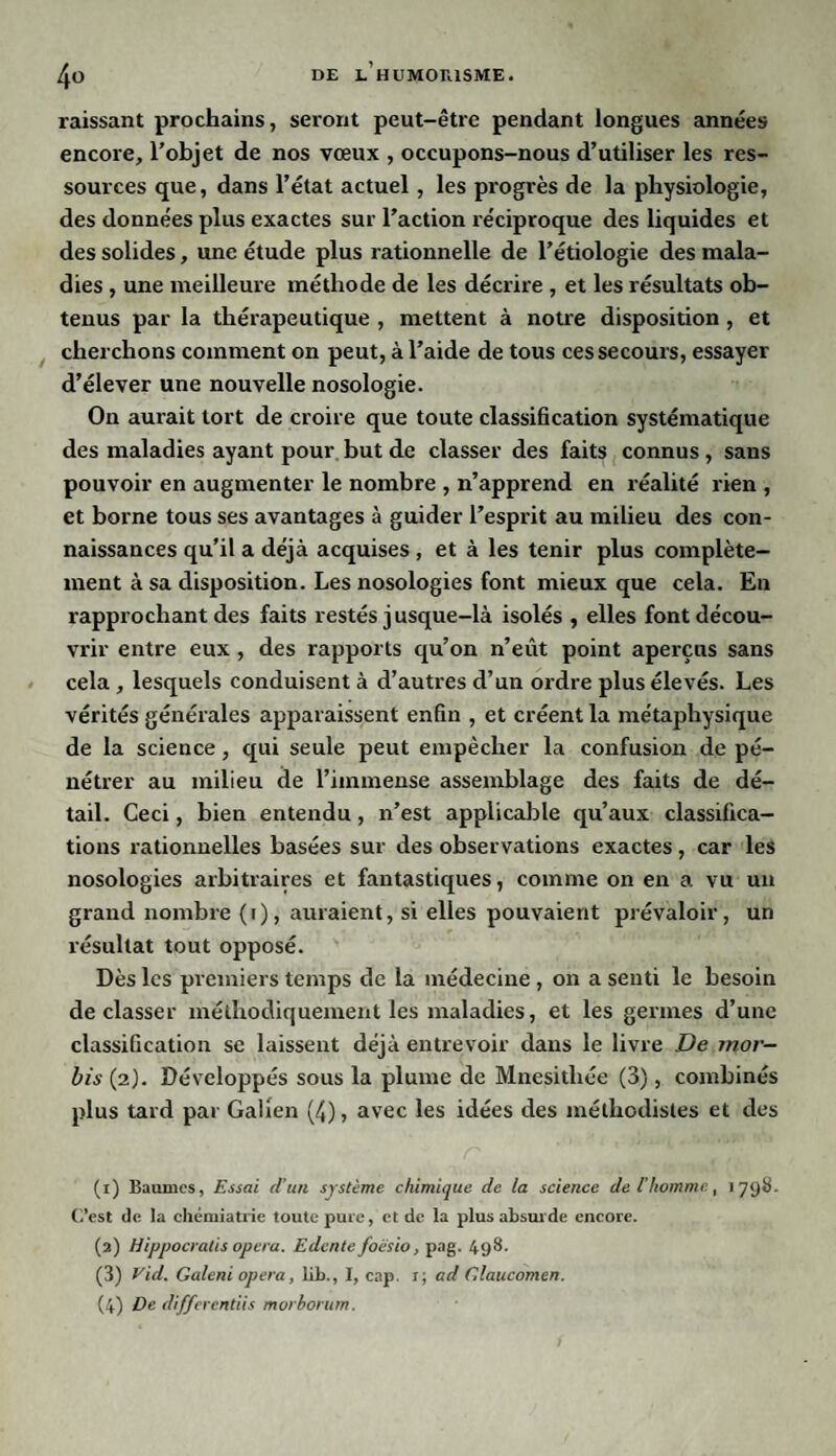 raissant prochains, seront peut-être pendant longues années encore, l’objet de nos vœux , occupons-nous d’utiliser les res¬ sources que, dans l’état actuel , les progrès de la physiologie, des données plus exactes sur l’action réciproque des liquides et des solides, une étude plus rationnelle de l’étiologie des mala¬ dies , une meilleure méthode de les décrire , et les résultats ob¬ tenus par la thérapeutique , mettent à notre disposition , et cherchons comment on peut, à l’aide de tous ces secours, essayer d’élever une nouvelle nosologie. On aurait tort de croire que toute classification systématique des maladies ayant pour but de classer des faits connus , sans pouvoir en augmenter le nombre , n’apprend en réalité rien , et borne tous ses avantages à guider l’esprit au milieu des con¬ naissances qu’il a déjà acquises , et à les tenir plus complète¬ ment à sa disposition. Les nosologies font mieux que cela. En rapprochant des faits restés jusque-là isolés , elles font décou¬ vrir entre eux , des rapports qu’on n’eût point aperçus sans cela , lesquels conduisent à d’autres d’un ordre plus élevés. Les vérités générales apparaissent enfin , et créent la métaphysique de la science , qui seule peut empêcher la confusion de pé¬ nétrer au milieu de l’immense assemblage des faits de dé¬ tail. Ceci, bien entendu , n’est applicable qu’aux classifica¬ tions rationnelles basées sur des observations exactes, car les nosologies arbitraires et fantastiques, comme on en a vu un grand nombre (i), auraient, si elles pouvaient prévaloir, un résultat tout opposé. Dès les premiers temps de la médecine , on a senti le besoin déclasser méthodiquement les maladies, et les germes d’une classification se laissent déjà entrevoir dans le livre De mor- bis (2). Développés sous la plume de Mnesithée (3), combinés plus tard par Galien (/,), avec les idées des méthodistes et des (1) Baumes, Essai d’un système chimique de la science de l'homme, 1798. C’est de la chémiatrie toute pure, et de la plus absurde encore. (2) Hippocratis opéra. Edcnte foësio, pag. 498. (3) Vid. Galeni opéra, lrb., I, cap. x; ad Glaucomen. (4) De differentiis morborum.