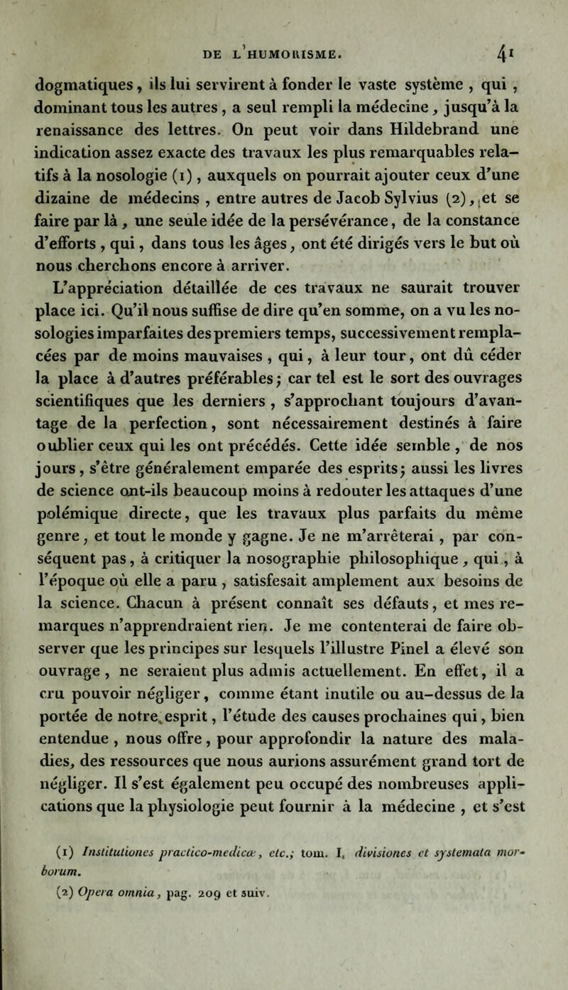 dogmatiques, ils lui servirent à fonder le vaste système , qui , dominant tous les autres , a seul rempli la médecine , jusqu’à la renaissance des lettres. On peut voir dans Hildebrand une indication assez exacte des travaux les plus remarquables rela¬ tifs à la nosologie (i), auxquels on pourrait ajouter ceux d’une dizaine de médecins , entre autres de Jacob Sylvius (2),tet se faire par là , une seule idée de la persévérance, de la constance d’efforts , qui, dans tous les âges, ont été dirigés vers le but où nous cherchons encore à arriver. L’appréciation détaillée de ces travaux ne saurait trouver place ici. Qu’il nous suffise de dire qu’en somme, on a vu les no¬ sologies imparfaites des premiers temps, successivement rempla¬ cées par de moins mauvaises , qui, à leur tour, ont dû céder la place à d’autres préférables ; car tel est le sort des ouvrages scientifiques que les derniers , s’approchant toujours d’avan¬ tage de la perfection, sont nécessairement destinés à faire oublier ceux qui les ont précédés. Cette idée semble, de nos jours , s’ètre généralement emparée des esprits; aussi les livres de science ont-ils beaucoup moins à redouter les attaques d’une polémique directe, que les travaux plus parfaits du même genre, et tout le monde y gagne. Je ne m’arrêterai , par con¬ séquent pas, à critiquer la nosographie philosophique, qui , à l’époque où elle a paru , satisfesait amplement aux besoins de la science. Chacun à présent connaît ses défauts, et mes re¬ marques n’apprendraient rien. Je me contenterai de faire ob¬ server que les principes sur lesquels l’illustre Pinel a élevé son ouvrage, ne seraient plus admis actuellement. En effet, il a cru pouvoir négliger, comme étant inutile ou au-dessus de la portée de notre, esprit, l’étude des causes prochaines qui, bien entendue , nous offre, pour approfondir la nature des mala¬ dies, des ressources que nous aurions assurément grand tort de négliger. Il s’est également peu occupé des nombreuses appli¬ cations que la physiologie peut fournir à la médecine , et s’est (1) Institutioncs practico-medicœ, etc.; tom. I, divisioncs et systemata mor- bovum.