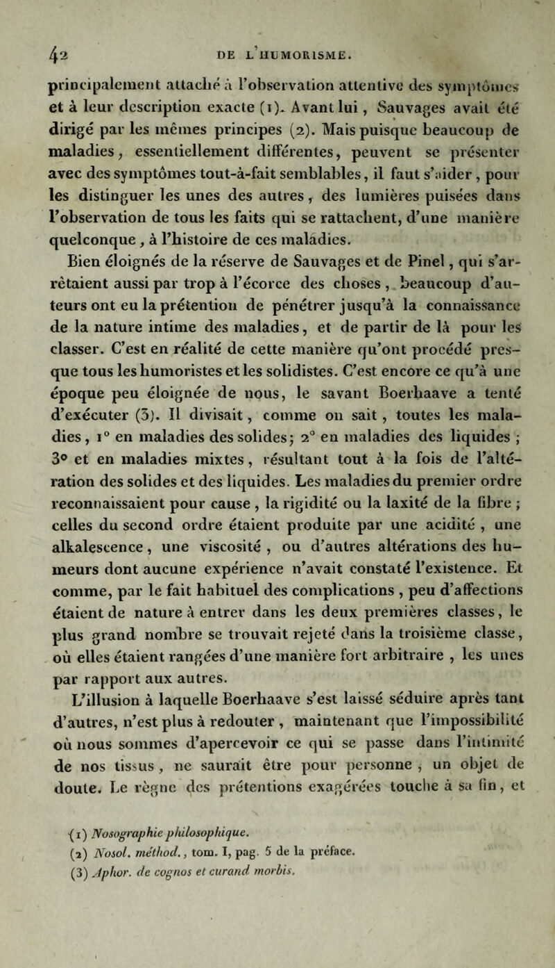 principalement attaché à l’observation attentive des symptômes et à leur description exacte (1). Avant lui, Sauvages avait été dirigé par les mêmes principes (2). Mais puisque beaucoup de maladies, essentiellement différentes, peuvent se présenter avec des symptômes tout-à-fait semblables, il faut s’aider , pour les distinguer les unes des autres, des lumières puisées dans l’observation de tous les faits qui se rattachent, d’une manière quelconque , à l’histoire de ces maladies. Bien éloignés de la réserve de Sauvages et de Pinel, qui s’ar¬ rêtaient aussi par trop à l’écorce des choses , beaucoup d’au¬ teurs ont eu la prétention de pénétrer jusqu’à la connaissance de la nature intime des maladies, et de partir de là pour les classer. C’est en réalité de cette manière qu’ont procédé pres¬ que tous les humoristes et les solidistes. C’est encore ce qu’à une époque peu éloignée de nous, le savant Boerliaave a tenté d’exécuter (5). Il divisait, comme 011 sait , toutes les mala¬ dies, i° en maladies des solides; 20 en maladies des liquides ; 3° et en maladies mixtes, résultant tout à la fois de l’alté¬ ration des solides et des liquides. Les maladies du premier ordre reconnaissaient pour cause , la rigidité ou la laxité de la fibre ; celles du second ordre étaient produite par une acidité , une alkalescence, une viscosité , ou d’autres altérations des hu¬ meurs dont aucune expérience n’avait constaté l’existence. Et comme, par le fait habituel des complications , peu d’affections étaient de nature à entrer dans les deux premières classes, le plus grand nombre se trouvait rejeté dans la troisième classe, où elles étaient rangées d’une manière fort arbitraire , les unes par rapport aux autres. L’illusion à laquelle Boerliaave s’est laissé séduire après tant d’autres, n’est plus à redouter , maintenant que l’impossibilité où nous sommes d’apercevoir ce qui se passe dans l’intimité de nos tissus , 11e saurait être pour personne , un objet de doute. Le règne des prétentions exagérées touche à sa fin, et -( 1) Nosographie philosophique. (2) Nosol. méthod., tom. I, pag. 5 de la préface. (3) Aphor. de cognos et curand morbis.