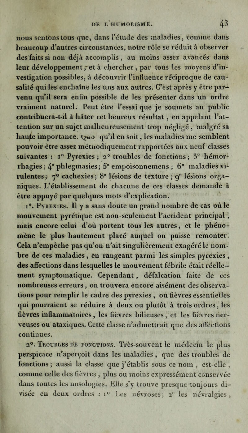 nous sentons tous que, dans l’élude des maladies, comme dans beaucoup d’autres circonstances, notre rôle se réduit à observer des faits si non déjà accomplis, au moins assez avancés dans leur développement ;*et à chercher , par tous les moyens d’in¬ vestigation possibles, à découvrir l’influence réciproque de cau¬ salité qui les enchaîne les uns aux autres. C’est après y être par¬ venu qu’il sera enfin possible de les présenter dans un ordre vraiment naturel. Peut être l’essai que je soumets au public contribuera-t-il à hâter cet heureux résultat , en appelant l’at¬ tention sur un sujet malheureusement trop négligé , malgré sa hau^e importance, Çrwo qu’il en soit, les maladies me semblent pouvoir être assez métnodiquement rapportées aux neuf classes suivantes : i° Pyrexies; 2° troubles de fonctions; 5° hémor¬ rhagies; 4° phlegmasies; 5° empoisonnemens ; 6° maladies vi¬ rulentes; 7° cachexies; 8° lésions de texture ; 90 lésions orga¬ niques. L’établissement de chacune de ces classes demande à être appuyé par quelques mots d’explication. i°. Pyrexies. Il y a sans doute un grand nombre de cas où le mouvement pyrétique est non-seulement l’accident principal , mais encore celui d’où portent tous les autres, et le phéno¬ mène le plus hautement placé auquel on puisse remonter. Cela n’empêche pas qu’on n’ait singulièrement exagéré le nom¬ bre de ces maladies , en rangeant parmi les simples pyrexies , des affections dans lesquelles le mouvement fébrile était réelle¬ ment symptomatique. Cependant, défalcation faite de ces nombreuses erreurs, on trouvera encore aisément des observa¬ tions pour remplir le cadre des pyrexies , ou fièvres essentielles qui pourraient se réduire à deux ou plutôt à trois ordres, les fièvres inflammatoires, les fièvres bilieuses, et les fièvres ner¬ veuses ou ataxiques. Cette classe n’admettrait que des affections continues. 20. Troubles Ce fonctions. Très-souvent le médecin le plus perspicace n’aperçoit dans les maladies , que des troubles de fonctions ; aussi la classe que j’établis sous ce nom , est-elle , comme celle des fièvres , plus ou moins expressément conservée dans toutes les nosologies. Elle s’y trouve presque toujours di¬ visée en deux ordres : i° les névroses; 20 les névralgies,