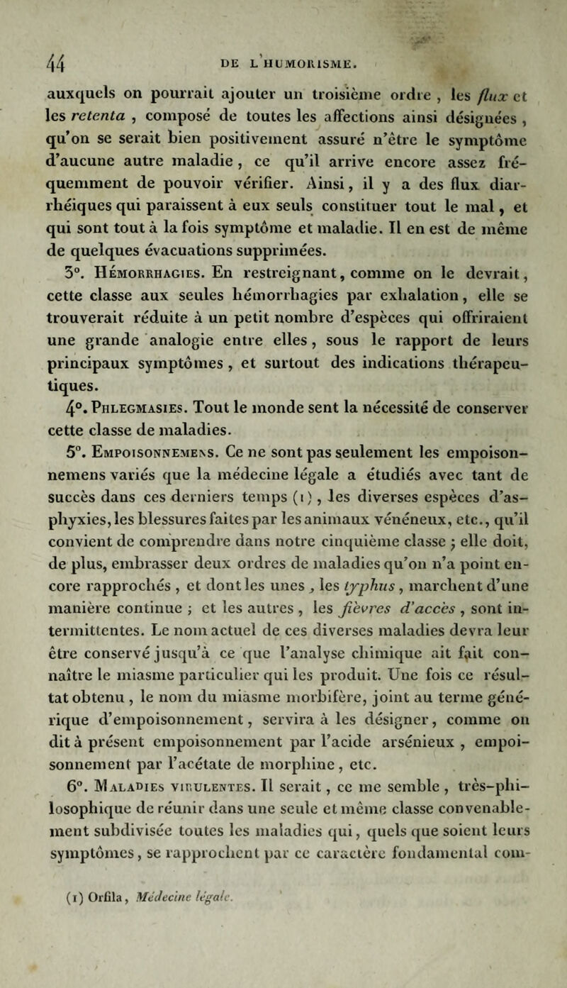 auxquels on pourrait ajouter un troisième ordre , les flux et les retenta , composé de toutes les affections ainsi désignées , qu’on se serait bien positivement assuré n’être le symptôme d’aucune autre maladie, ce qu’il arrive encore assez fré¬ quemment de pouvoir vérifier. Ainsi, il y a des flux diar¬ rhéiques qui paraissent à eux seuls constituer tout le mal, et qui sont tout à la fois symptôme et maladie. Il en est de même de quelques évacuations supprimées. 5°. Hémorrhagies. En restreignant, comme on le devrait, cette classe aux seules hémorrhagies par exhalation, elle se trouverait réduite à un petit nombre d’espèces qui offriraient une grande analogie entre elles, sous le rapport de leurs principaux symptômes , et surtout des indications thérapeu¬ tiques. 4°. Phlegmasies. Tout le monde sent la nécessité de conserver cette classe de maladies. 5°. Empoisonnemens. Ce ne sont pas seulement les empoison- nemens variés que la médecine légale a étudiés avec tant de succès dans ces derniers temps (i), les diverses espèces d’as¬ phyxies, les blessures faites par les animaux vénéneux, etc., qu’il convient de comprendre dans notre cinquième classe j elle doit, de plus, embrasser deux ordres de maladies qu’on n’a point en¬ core rapprochés , et dont les unes les typhus, marchent cl’une manière continue ; et les autres , les fièvres d’accès , sont in¬ termittentes. Le nom actuel de ces diverses maladies devra leur être conservé jusqu’à ce que l’analyse chimique ait f,iit con¬ naître le miasme particulier qui les produit. Une fois ce résul¬ tat obtenu , le nom du miasme morbifère, joint au terme géné¬ rique d’empoisonnement, servira à les désigner, comme on dit à présent empoisonnement par l’acide arsénieux , empoi¬ sonnement par l’acétate de morphine, etc. 6°. Maladies virulentes. Il serait, ce me semble , très-phi¬ losophique de réunir dans une seule et même classe convenable¬ ment subdivisée toutes les maladies qui, quels que soient leurs symptômes, se rapprochent par ce caractère fondamental com- (i) Orfila, Médecine legale.