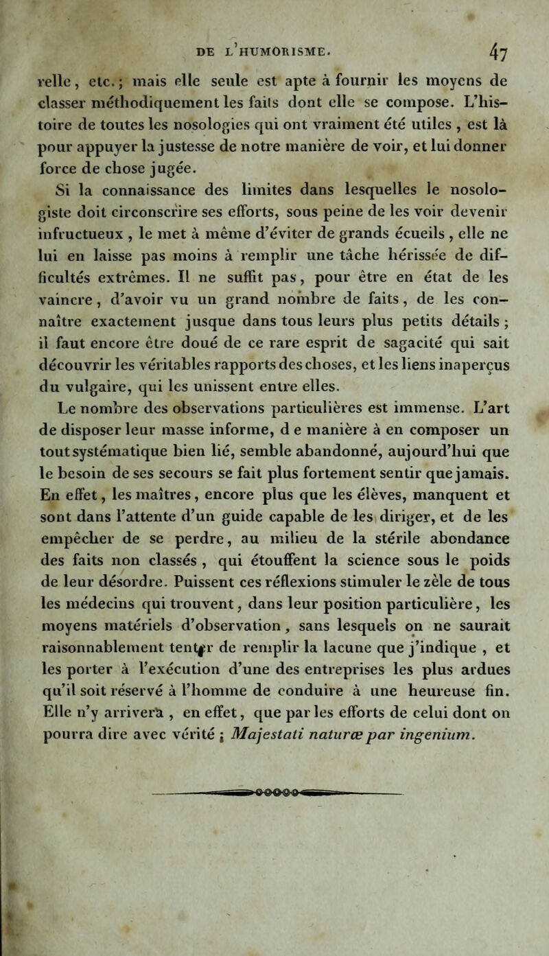 relie, etc. ; mais elle seule est apte à fournir les moyens de classer méthodiquement les fails dont elle se compose. L’his¬ toire de toutes les nosologies qui ont vraiment été utiles , est là pour appuyer la justesse de notre manière de voir, et lui donner force de chose jugée. Si la connaissance des limites dans lesquelles le nosolo¬ giste doit circonscrire ses efforts, sous peine de les voir devenir infructueux , le met à même d’éviter de grands écueils , elle ne lui en laisse pas moins à remplir une tâche hérissée de dif¬ ficultés extrêmes. Il ne suffit pas, pour être en état de les vaincre, d’avoir vu un grand nombre de faits, de les con¬ naître exactement jusque dans tous leurs plus petits détails ; il faut encore être doué de ce rare esprit de sagacité qui sait découvrir les véritables rapports des choses, et les liens inaperçus du vulgaire, qui les unissent entre elles. Le nombre des observations particulières est immense. L’art de disposer leur masse informe, d e manière à en composer un tout systématique bien lié, semble abandonné, aujourd’hui que le besoin de ses secours se fait plus fortement sentir que jamais. En effet, les maîtres, encore plus que les élèves, manquent et sont dans l’attente d’un guide capable de les diriger, et de les empêcher de se perdre, au milieu de la stérile abondance des faits non classés , qui étouffent la science sous le poids de leur désordre. Puissent ces réflexions stimuler le zèle de tous les médecins qui trouvent, dans leur position particulière, les moyens matériels d’observation, sans lesquels on ne saurait raisonnablement tenter de remplir la lacune que j’indique , et les porter à l’exécution d’une des entreprises les plus ardues qu’il soit réservé à l’homine de conduire à une heureuse fin. Elle n’y arrivera , en effet, que parles efforts de celui dont on pourra dire avec vérité i Majestati natures par ingenium. « %