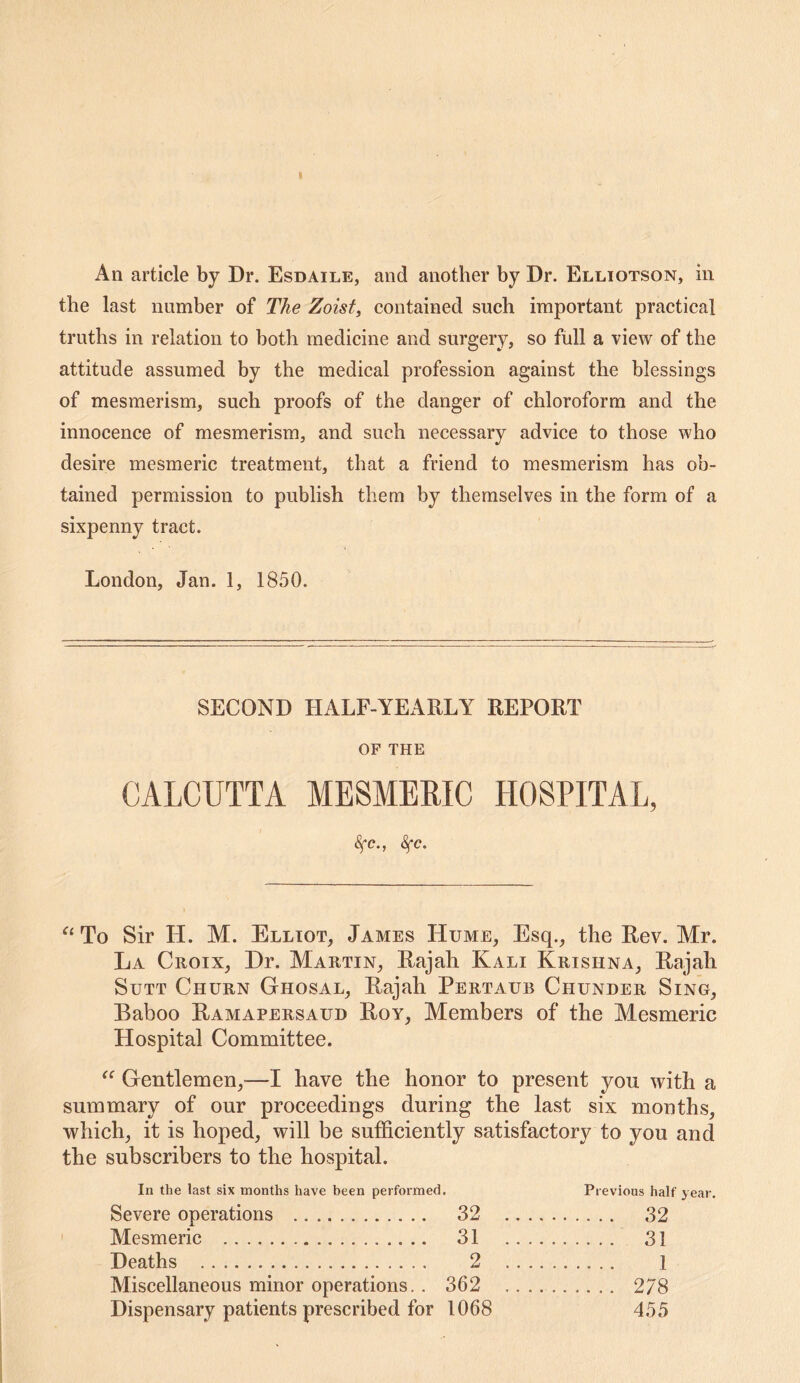 the last number of The Zoist, contained such important practical truths in relation to both medicine and surgery, so full a view of the attitude assumed by the medical profession against the blessings of mesmerism, such proofs of the danger of chloroform and the innocence of mesmerism, and such necessary advice to those who desire mesmeric treatment, that a friend to mesmerism has ob- tained permission to publish them by themselves in the form of a sixpenny tract. London, Jan. 1, 1850. SECOND HALF-YEARLY REPORT OF THE CALCUTTA MESMERIC HOSPITAL, (^e., ^c. To Sir H. M. Elliot, James Hume, Esq., the Rev. Mr. La Croix, Dr. Martin, Rajah Kali Krishna, Rajah SuTT Churn Ghosal, Rajah Pertaub Chunder Sing, Baboo Ramapersaud Roy, Members of the Mesmeric Hospital Committee. Gentlemen,—I have the honor to present you with a summary of our proceedings during the last six mouths, which, it is hoped, will be sufficiently satisfactory to you and the subscribers to the hospital. In the last six months have been performed. Previous half year. Severe operations 32 32 Mesmeric 31 31 Deaths 2 1 Miscellaneous minor operations.. 362 278 Dispensary patients prescribed for 1068 455