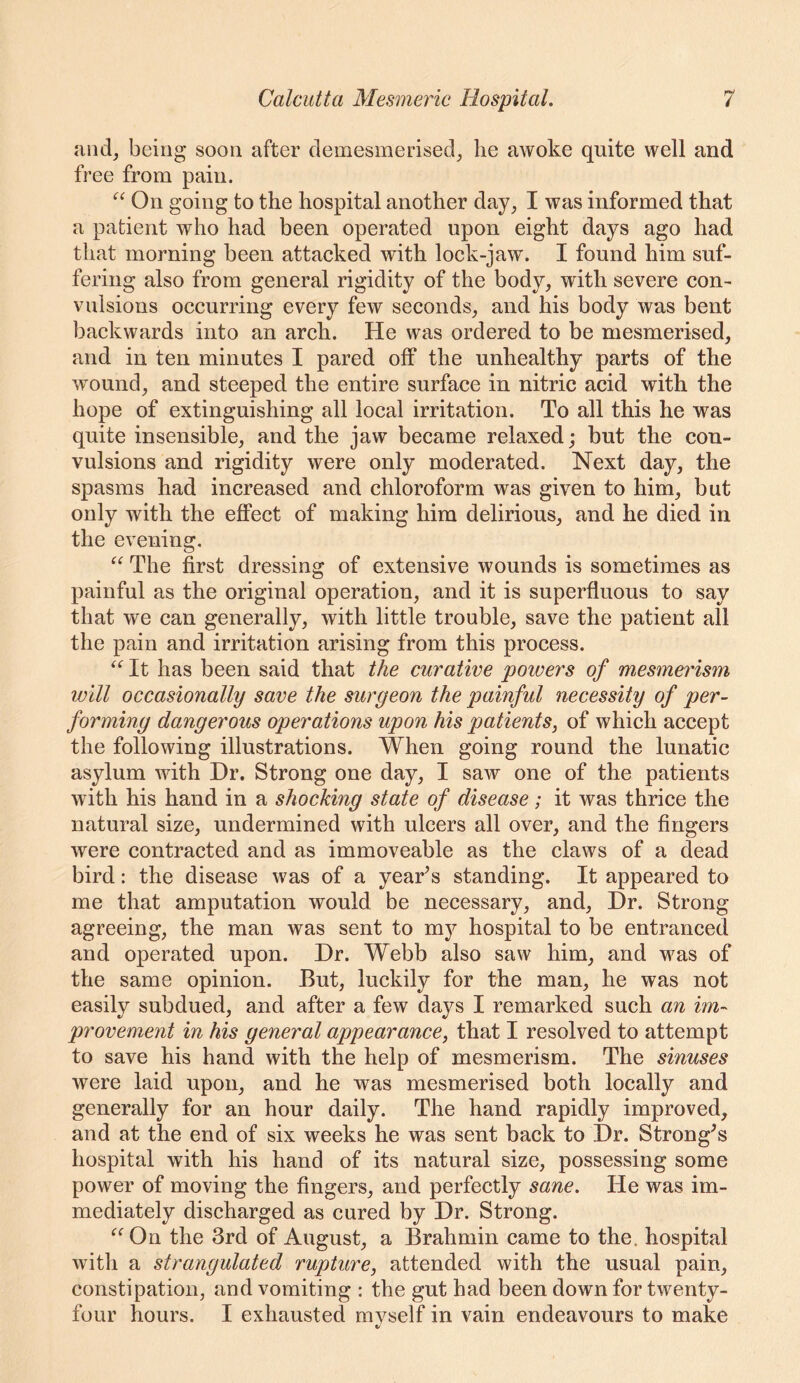 and, being soon after clemesmerised, lie awoke quite well and free from pain. On going to the hospital another day, I was informed that a patient who had been operated upon eight days ago had that morning been attacked with lock-jaw. I found him suf- fering also from general rigidity of the body, with severe con- vulsions occurring every few seconds, and his body was bent backwards into an arch. He was ordered to be mesmerised, and in ten minutes I pared off the unhealthy parts of the wound, and steeped the entire surface in nitric acid with the hope of extinguishing all local irritation. To all this he was quite insensible, and the jaw became relaxed; but the con- vulsions and rigidity were only moderated. Next day, the spasms had increased and chloroform was given to him, but only with the eflPect of making him delirious, and he died in the evening. The first dressing of extensive wounds is sometimes as painful as the original operation, and it is superfluous to say that we can generally, with little trouble, save the patient all the pain and irritation arising from this process. It has been said that the curative powers of mesmei'ism will occasionally save the surgeon the painful necessity of per- forming dangerous operations upon his patients, of which accept the following illustrations. When going round the lunatic asylum with Dr. Strong one day, I saw one of the patients with his hand in a shocking state of disease; it was thrice the natural size, undermined with ulcers all over, and the fingers were contracted and as immoveable as the claws of a dead bird: the disease was of a yearns standing. It appeared to me that amputation would be necessary, and. Dr. Strong agreeing, the man was sent to mj^ hospital to be entranced and operated upon. Dr. Webb also saw him, and was of the same opinion. But, luckily for the man, he was not easily subdued, and after a few days I remarked such an im- provement in his general appearance, that I resolved to attempt to save his hand with the help of mesmerism. The sinuses were laid upon, and he was mesmerised both locally and generally for an hour daily. The hand rapidly improved, and at the end of six weeks he was sent back to Dr. Strong^s hospital with his hand of its natural size, possessing some power of moving the fingers, and perfectly sane. He was im- mediately discharged as cured by Dr. Strong. ^^On the 3rd of August, a Brahmin came to the. hospital with a strangulated rupture, attended with the usual pain, constipation, and vomiting : the gut had been down for twenty- four hours. I exhausted myself in vain endeavours to make