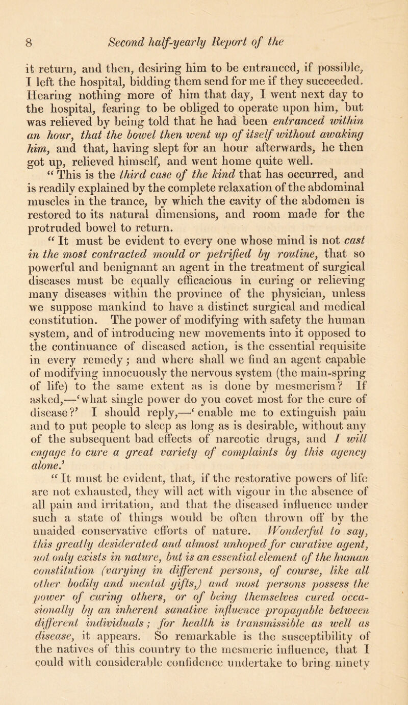 it return, and then, desiring him to be entranced, if possible, I left the hospital, bidding them send for me if they succeeded. Hearing nothing more of him that day, I went next day to the hospital, fearing to be obliged to operate upon him, but was relieved by being told that he had been entranced within an hour, that the bowel then went up of itself without awaking him, and that, having slept for an hour afterwards, he then got up, relieved himself, and went home quite well. This is the third case of the kind that has occurred, and is readily explained by the complete relaxation of the abdominal muscles in the trance, by which the cavity of the abdomen is restored to its natural dimensions, and room made for the protruded bowel to return. It must be evident to every one whose mind is not cast in the most contracted mould or petrified by routine, that so powerful and benignant an agent in the treatment of surgical diseases must be equally efficacious in curing or relieving many diseases within the province of the physician, unless we suppose mankind to have a distinct surgical and medical constitution. The power of modifying with safety the human system, and of introducing new movements into it opposed to the continuance of diseased action, is the essential requisite in every remedy; and where shall we find an agent capable of modifying innocuously the nervous system (the main-spring of life) to the same extent as is done by mesmerism? If asked,-—^ what single power do you covet most for the cure of disease V I should reply,—^ enable me to extinguish pain and to put people to sleep as long as is desirable, without any of the subsequent bad effects of narcotic drugs, and I will engage to cure a great variety of complaints by this agency alone/ “ It must be evident, that, if the restorative powers of life are not exhausted, they will act with vigour in the absence of all pain and irritation, and that the diseased influence under such a state of things would be often thrown off by the unaided conservative efforts of nature. Wondeiful to say, this greatly desiderated avid almost unhoped for curative agent, not only exists in nature, but is an essential element of the human constitution (varying in differevit pev'sons, of course, like all other bodily and mental gifts,) and most persons possess the power of curing others, or of being them^selves cured occa- sionally by an inherent sanative influence propagable between different individuals; for health is transmissible as well as disease, it appears. So remarkable is the susceptibility of the natives of this country to the mesmeric influence, that I could with considerable confidence undertake to bring ninety