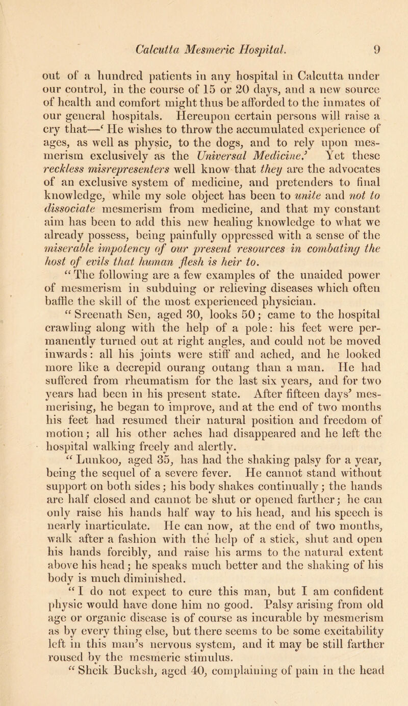 out of a hundred patients in any^ hospital in Calcutta under our control^ in the course of 15 or 20 days, and a new source of health and comfort might thus be afforded to the inmates of our general hospitals. Hereupon certain persons will raise a cry that—^ He wishes to throw the accumulated experience of ages, as well as physic, to the dogs, and to rely upon mes- merism exclusively as the Universal Medicine.^ Yet these reckless misrepresenters well know that they are the advocates of an exclusive system of medicine, and pretenders to final knowledge, while my sole object has been to unite and not to dissociate mesmerism from medicine, and that my constant aim has been to add this ncAV healing knowledge to what we already possess, being painfully oppressed with a sense of the miserable impotency of our present resources in combating the host of evils that human flesh is heir to. ‘^The following are a few examples of the unaided power of mesmerism in subduing or relieving diseases which often baffle the skill of the most experienced physician. “ Sreenath Sen, aged 80, looks 50; came to the hospital crawling along with the help of a pole: his feet were per- manently turned out at right angles, and could not be moved inwards: all his joints were stiff and ached, and he looked more like a decrepid ourang outang than a man. He had suffered from rheumatism for the last six years, and for two years had been in his present state. After fifteen days’ mes- merising, he began to improve, and at the end of two months his feet had resumed their natural position and freedom of motion; all his other aches had disappeared and he left the hospital walking freely and alertly. Lunkoo, aged 35, has had the shaking palsy for a year, being the sequel of a severe fever. He cannot stand without support on both sides; his body shakes continually; the hands are half closed and cannot be shut or opened farther; he can only raise his hands half way to his head, and his speech is nearly inarticulate. He can now, at the end of two months, walk after a fashion with the help of a stick, shut and open his bands forcibly, and raise his arms to the natural extent above his head; he speaks much better and the shaking of his body is much diminished. “ I do not expect to cure this man, but I am confident physic would have done him no good. Palsy arising from old age or organic disease is of course as incurable by mesmerism as by every thing else, but there seems to be some excitability left in this man’s nervous system, and it may be still farther roused bv the mesmeric stimulus. t/ “ Sheik Bucksh, aged 40, complaining of pain in the head