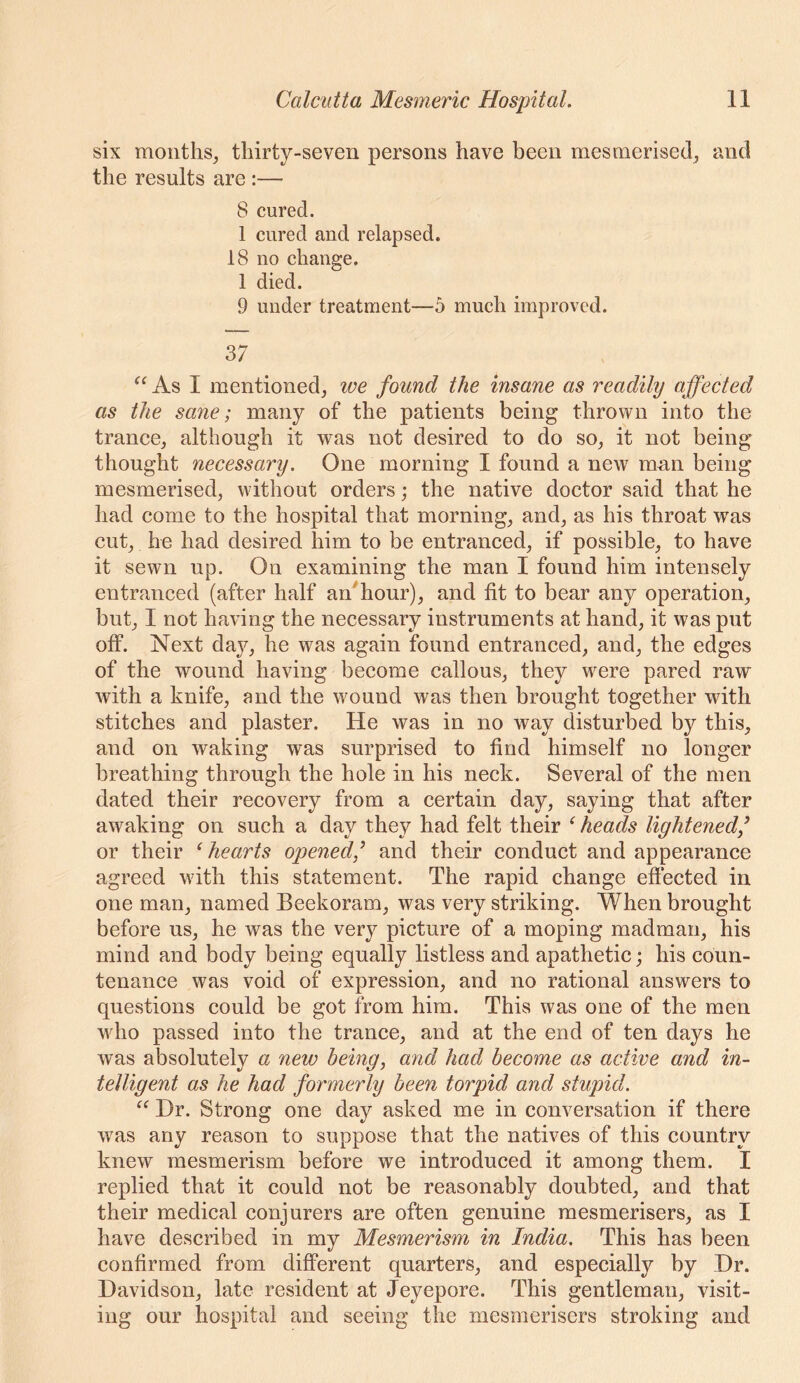 six months^ thirty-seven persons have been mesmerised^ and the results are :— 8 cured. 1 cured and relapsed. 18 no change, 1 died. 9 under treatment—5 mueh improved. 37 As I mentioned, we found the insane as readily affected as the sane; many of the patients being thrown into the trance, although it was not desired to do so, it not being’^ thought necessary. One morning I found a new man being mesmerised, without orders; the native doctor said that he had come to the hospital that morning, and, as his throat was cut, he had desired him to be entranced, if possible, to have it sewn up. On examining the man I found him intensely entranced (after half ar/hour), and fit to bear any operation, but, I not having the necessary instruments at hand, it was put off. Next day, he was again found entranced, and, the edges of the wound having become callous, they were pared raw with a knife, and the wound was then brought together with stitches and plaster. He was in no way disturbed by this, and on waking was surprised to find himself no longer breathing through the hole in his neck. Several of the men dated their recovery from a certain day, saying that after awaking on such a day they had felt their ^ heads lightened/ or their ^hearts opened/ and their conduct and appearance agreed with this statement. The rapid change effected in one man, named Beekoram, was very striking. When brought before us, he was the very picture of a moping madman, his mind and body being equally listless and apathetic; his coun- tenance was void of expression, and no rational answers to questions could be got from him. This was one of the men who passed into the trance, and at the end of ten days he was absolutely a new being, and had become as active and in- telligent as he had formerly been torpid and stupid. “ Dr. Strong one day asked me in conversation if there was any reason to suppose that the natives of this country knew mesmerism before we introduced it among them. I replied that it could not be reasonably doubted, and that their medical conjurers are often genuine mesmerisers, as I have described in my Mesmerism in India. This has been confirmed from different quarters, and especially by Dr. Davidson, late resident at Jeyepore. This gentleman, visit- ing our hospital and seeing the mesmerisers stroking and