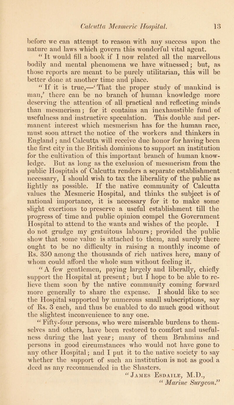 before we can attempt to reason with any success upon the nature and laws which govern this wonderful vital agent. “ It would fill a book if I now related all the marvellous bodily and mental phenomena we have witnessed; but, as those reports are meant to be purely utilitarian, this will be better done at another time and place. If it is true,—‘That the proper study of mankind is man,’ there can be no branch of human knowledge more deserving the attention of all practical and reflecting minds than mesmerism; for it contains an inexhaustible fund of usefulness and instructive speculation. This double and per- manent interest which mesmerism has for the human race, must soon attract the notice of the workers and thinkers in England ; and Calcutta will receive due honor for having been the first city in the British dominions to support an institution for the cultivation of this important branch of human know- ledge. But as long as the exclusion of mesmerism from the public Hospitals of Calcutta renders a separate establishment necessary, I should wish to tax the liberality of the public as lightly as possible. If the native community of Calcutta values the Mesmeric Hospital, and thinks the subject is of national importance, it is necessary for it to make some slight exertions to preserve a useful establishment till the progress of time and public opinion compel the Government Hospital to attend to the wants and wishes of the people. I do not grudge my gratuitous labours; provided the public show that some value is attached to them, and surely there ought to be no difficulty in raising a monthly income of Bs. 350 among the thousands of rich natives here, many of whom could afford the whole sum without feeling it. few gentlemen, paying largely and liberally, chiefly support the Hospital at present; but I hope to be able to re- lieve them soon by the native community coming forward more generally to share the expense. I should like to see the Hospital supported by numerous small subscriptions, say of Bs. 3 each, and thus be enabled to do much good without the slightest inconvenience to any one. “ Fifty-four persons, wfoo were miserable burdens to them- selves and others, have been restored to comfort and useful- ness during the last year; many of them Brahmins and persons in good circumstances who would not have gone to any other Hospital; and I put it to the native society to say whether the support of such an institution is not as good a deed as any recommended in the Shasters. James Esdaile, M.D., Marine BurgeonJ^