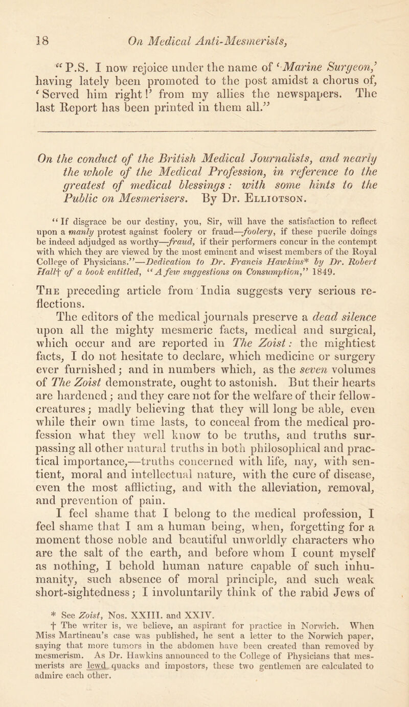 I now rejoice under the name of ^ Marine Surgeon,’ having lately been promoted to the post amidst a chorus of, ^ Served him right from my allies the newspapers. The last Report has been printed in them all.^^ On the conduct of the British Medical Journalists, and nearly the ivhole of the Medical Profession, in reference to the greatest of medical blessings: with some hints to the Public on Mesmerisers. By Dr. Elliotson. “If disgrace be our destiny, yon, Sir, will have the satisfaction to reflect upon a manly protest against foolery or fraud—-foolery, if these puerile doings be indeed adjudged as worthy—-fraud, if their performers concur in the contempt with which they are viewed by the most eminent and wisest members of the Royal College of Physicians.”—Dedication to Dr. Francis Hawkins'* hy Dr. Robert Hall-\ of a book entitled, A few suggestions on Consumption,^^ 1849. The preceding article from' India suggests very serious re- flections. The editors of the medical journals preserve a dead silence upon all the mighty mesmeric facts, medical and surgical, which occur and are reported in The Zoist: the mightiest facts, I do not hesitate to declare, which medicine or surgery ever furnished; and in numbers which, as the seven volumes of The Zoist demonstrate, ought to astonish. But their hearts are hardened; and they care not for the welfare of their fellow- creatures; madly believing that they will long be able, even while their own time lasts, to conceal from the medical pro- fession what they well know to be truths, and truths sur- passing all other natural truths in both philosophical and prac- tical importance,—truths concerned with life, nay, with sen- tient, moral and intellectual nature, with the cure of disease, even the most afflicting, and with the alleviation, removal, and prevention of pain. I feel shame that I belong to the medical profession, I feel shame that I am a human being, when, forgetting for a moment those noble and beautiful unworldly characters who are the salt of the earth, and before whom I count myself as nothing, I behold human nature capable of such inhu- manity, such absence of moral principle, and such weak short-sightedness; I involuntarily think of the rabid Jews of * See Zoist, Nos. XXIII. and XXIV. f The writer is, we believe, an aspirant for practice in Norwich. When Miss Martineau’s case was published, he sent a letter to the Norwich paper, saying that more tumors in the abdomen have been created than removed by mesmerism. As Dr. Hawkins announced to the College of Physicians that mes- merists are lewd., quacks and impostors, these two gentlemen are calculated to admire each other.