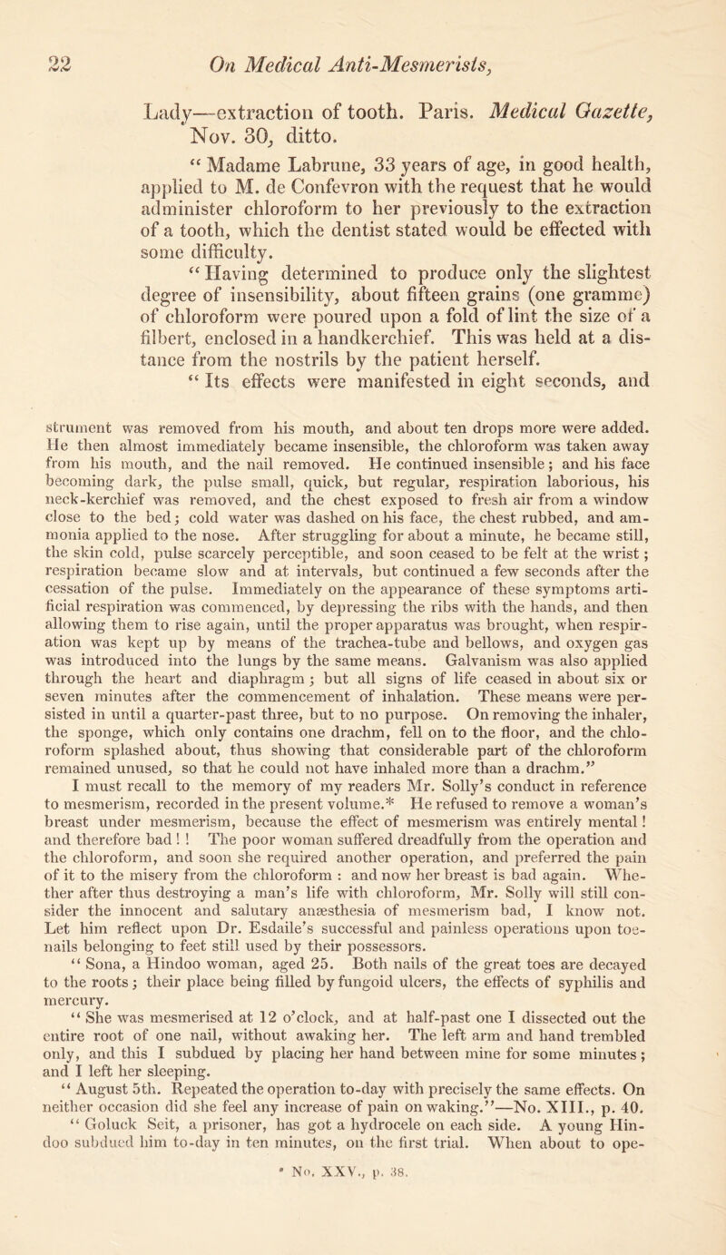Lady—extraction of tooth. Paris. Medical Gazette, Nov. 30j ditto. “ Madame Labrune, 33 years of age, in good health, applied to M. de Confevron with the request that he would administer chloroform to her previously to the extraction of a tooth, which the dentist stated would be effected with some difficulty. Having determined to produce only the slightest degree of insensibility, about fifteen grains (one gramme) of chloroform were poured upon a fold of lint the size of a filbert, enclosed in a handkerchief. This was held at a dis- tance from the nostrils by the patient herself. “ Its effects were manifested in eight seconds, and strument was removed from his mouth, and about ten drops more were added. He then almost immediately became insensible, the chloroform was taken away from his mouth, and the nail removed. He continued insensible; and his face becoming dark, the pulse small, quick, but regular, respiration laborious, his neck-kerchief was removed, and the chest exposed to fresh air from a window close to the bed; cold water was dashed on his face, the chest rubbed, and am- monia applied to the nose. After struggling for about a minute, he became still, the skin cold, pulse scarcely perceptible, and soon ceased to be felt at the wrist; respiration became slow and at intei’vals, but continued a few seconds after the cessation of the pulse. Immediately on the appearance of these symptoms arti- ficial respiration was commenced, by depressing the ribs with the hands, and then allowing them to rise again, until the proper apparatus was brought, when respir- ation was kept up by means of the trachea-tube and bellows, and oxygen gas was introduced into the lungs by the same means. Galvanism was also applied through the heart and diaphragm ; but all signs of life ceased in about six or seven minutes after the commencement of inhalation. These means were per- sisted in until a quarter-past three, but to no purpose. On removing the inhaler, the sponge, which only contains one drachm, fell on to the floor, and the chlo- roform splashed about, thus showing that considerable part of the chloroform remained unused, so that he could not have inhaled more than a drachm.” I must recall to the memory of my readers Mr. Solly’s conduct in reference to mesmerism, recorded in the present volume.* He refused to remove a woman’s breast under mesmerism, because the effect of mesmerism was entirely mental! and therefore bad ! ! The poor woman suffered dreadfully from the operation and the chloroform, and soon she required another operation, and preferred the pain of it to the misery from the chloroform : and now her breast is bad again. Whe- ther after thus destroying a man’s life with chloroform, Mr. Solly will still con- sider the innocent and salutary anaesthesia of mesmerism bad, I know not. Let him reflect upon Dr. Esdaile’s successful and painless operations upon toe- nails belonging to feet still used by their possessors. “ Sona, a Hindoo woman, aged 25. Both nails of the great toes are decayed to the roots; their place being filled by fungoid ulcers, the effects of syphilis and mercury. “ She was mesmerised at 12 o’clock, and at half-past one I dissected out the entire root of one nail, without awaking her. The left arm and hand trembled only, and this I subdued by placing her hand between mine for some minutes ; and I left her sleeping. “ August 5th. Repeated the operation to-day with precisely the same effects. On neither occasion did she feel any increase of pain on waking.”—No. XIII., p. 40. Goluck Seit, a prisoner, has got a hydrocele on each side. A young Hin- doo subdued him to-day in ten minutes, on the first trial. When about to ope- ' No. XXV., p. 38.