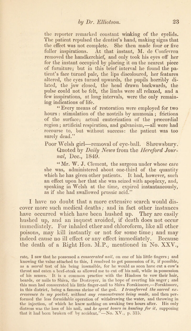 the reporter remarked constant winking of the eyelids. The patient repulsed the dentist’s hand, making signs that the effect was not complete. She then made four or five fuller inspirations. At that instant, M. de Confevron removed the handkerchief, and only took his eyes off her for the instant occupied by placing it on the nearest piece of furniture; but in this brief interval he found the pa- tient’s face turned pale, the lips discoloured, her features altered, the eyes turned upwards, the pupils horribly di- lated, the jaw closed, the head drawn backwards, the pulse could not be felt, the limbs were all relaxed, and a few inspirations, at long intervals, were the only remain- ing indications of life. “Every means of restoration were employed for two hours : stimulation of the nostrils by ammonia ; frictions of the surface; actual cauterization of the praecordial region; artificial respiration, and galvanism,—all were had recourse to, but without success: the patient was too surely dead.” Poor Welsh girl—removal of eye-ball. Shrewsbury. Quoted by Daily News from the Hereford Jour- nal, Dec., 1849. “ Mr. W. J. Clement, the surgeon under whose care she was, administered about one-third of the quantity which he has given other patients. It had, however, such an effect upon her that she was seized with apoplexy, and, speaking in Welsh at the time, expired instantaneously, as if she had swallowed prussic acid.” I have no doubt that a more extensive search would dis- cover more such medical deaths; and in fact other instances have occurred which have been hushed up. They are easily hushed up, and an inquest avoided, if death does not occur immediately. For inhaled ether and chloroform, like all other poisons, may kill instantly or not for some time; and may indeed cause no ill effect or any effect immediately. Because the death of a Pight Hon. M.P., mentioned in No. XXV., I'ate, I saw that he possessed a consecrated nail, on one of his little fingers ; and knowing the value attached to this, I resolved to get possession of it, if possible, as a moral test of his being insensible, for he would as soon have cut a cow’s throat and eaten a beef-steak as allowed me to cut off his nail, while in possession of his senses. It is a common practice with the Hindoos to vow their hair, beards, or nails to Shiva, the Destroyer, in the hope of averting his anger ; and this man had consecrated his little finger-nail to Shiva Forakissore,—Forakissore, in this district, being a famous shrine of the god. I transferred the sacred ex- crescence to my pocket, without any remonstrance being made, and then per- formed the less formidable operation of withdrawing the water, and throwing in the injection, of which he knew nothing on awaking two hours after. His only distress was the loss of his nail, and he spent hours in hunting for it, supposing that it had been broken off by accident,”—No. XV., p. 315.