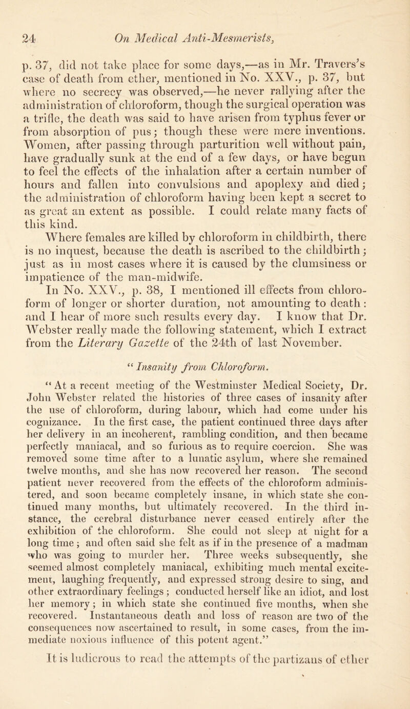 p. 37, did not take place for some days,—as in Mr. Traverses case of death from ether, mentioned in No. XXV., p. 37, but where no secrecy was observed,—he never ralhdng' after the administration of chloroform, though the surgical operation was a trifle, the death was said to have arisen from typhus fever or from absorption of pus; though these were mere inventions. Women, after passing through parturition well without pain, have gradually sunk at the end of a few days, or have begun to feel the effects of the inhalation after a certain number of hours and fallen into convulsions and apoplexy and died; the administration of chloroform having been kept a secret to as great an extent as possible. I could relate many facts of this kind. Where females are killed by chloroform in childbirth, there is no inquest, because the death is ascribed to the childbirth; just as in most cases where it is caused by the clumsiness or impatience of the man-midwife. In No. XXV., p. 38, I mentioned ill effects from chloro- form of longer or shorter duration, not amounting to death: and I hear of more such results every day. I know that Dr. AVebster really made the following statement, which I extract from the Literary Gazette of the 24th of last November. ^Mnsanity from Chlorofomn. “ At a recent meeting of the Westminster Medical Society, Dr. John Webster related the histories of three cases of insanity after the use of chloroform, during labour, which had come under his cognizance. In the first case, the patient continued three days after her delivery in an incoherent, rambling condition, and then became perfectly maniacal, and so furious as to require coercion. She was removed some time after to a lunatic asylum, where she remained twelve months, and she has now recovered her reason. The second patient never recovered from the effects of the chloroform adminis- tered, and soon became completely insane, in which state she con- tinued many months, but ultimately recovered. In the third in- stance, the cerebral disturbance never ceased entirely after the exhibition of the chloroform. She could not sleep at night for a long time; and often said she felt as if in the presence of a madman who was going to murder her. Three weeks subsequently, she seemed almost completely maniacal, exhibiting much mental excite- ment, laughing frequently, and expressed strong desire to sing, and other extraordinary feelings ; conducted herself like an idiot, and lost her memory; in which state she continued five months, when she recovered. Instantaneous death and loss of reason are two of the consequences now ascertained to result, in some cases, from the im- mediate noxious influence of this potent agent.” It is ludicrous to read the attempts of the partizaus of ether