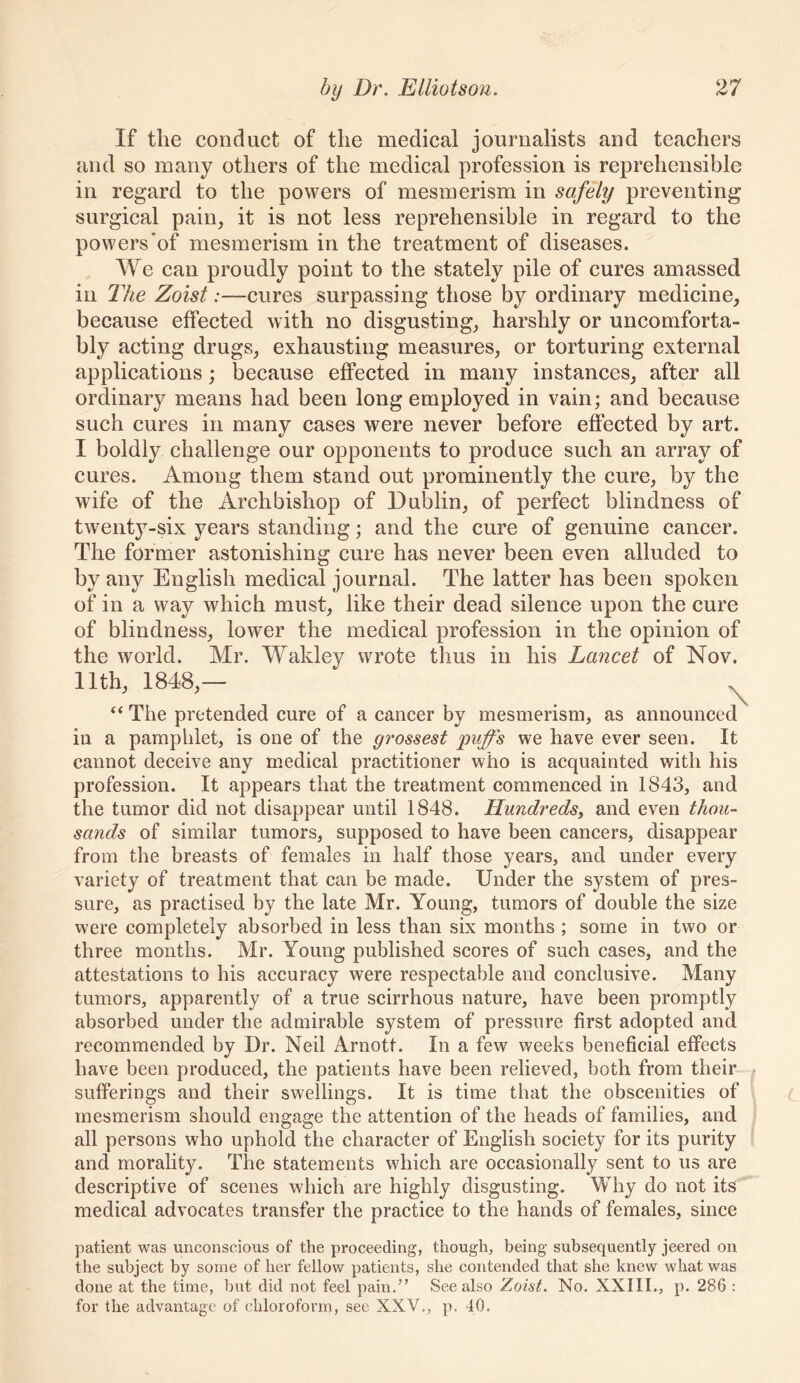 If the conduct of the medical journalists and teachers and so many others of the medical profession is reprehensible in regard to the powers of mesmerism in safely preventing surgical pain, it is not less reprehensible in regard to the powers‘of mesmerism in the treatment of diseases. We can proudly point to the stately pile of cures amassed ill The Zoist:—cures surpassing those by ordinary medicine, because effected with no disgusting, harshly or uncomforta- bly acting drugs, exhausting measures, or torturing external applications; because effected in many instances, after all ordinary means had been long employed in vain; and because such cures in many cases were never before effected by art. I boldly challenge our opponents to produce such an array of cures. Among them stand out prominently the cure, by the wife of the Archbishop of Dublin, of perfect blindness of twentj^-six years standing; and the cure of genuine cancer. The former astonishing cure has never been even alluded to by any English medical journal. The latter has been spoken of in a way which must, like their dead silence upon the cure of blindness, lower the medical profession in the opinion of the world. Mr. Wakley wrote thus in his Lancet of Nov. 11th, 1848,— ^ “ The pretended cure of a cancer by mesmerism, as announced in a pamphlet, is one of the grossest puff's we have ever seen. It cannot deceive any medical practitioner who is acquainted with his profession. It appears that the treatment commenced in 1843, and the tumor did not disappear until 1848. Hundreds^ and even thou- sands of similar tumors, supposed to have been caneers, disappear from the breasts of females in half those years, and under every variety of treatment that can be made. Under the system of pres- sure, as practised by the late Mr. Young, tumors of double the size were completely absorbed in less than six months ; some in two or three months. Mr. Young published scores of such cases, and the attestations to his accuracy were respectable and conclusive. Many tumors, apparently of a true scirrhous nature, have been promptly absorbed under the admirable system of pressure first adopted and recommended by Dr. Neil Arnott. In a few weeks beneficial effects have been produced, the patients have been relieved, both from their sufferings and their swellings. It is time that the obscenities of mesmerism should engage the attention of the heads of families, and all persons who uphold the character of English society for its purity and morality. The statements which are occasionally sent to us are descriptive of scenes which are highly disgusting. Why do not its medical advocates transfer the practice to the hands of females, since patient was unconscious of the proceeding, though, being subsequently jeered on the subject by some of her fellow patients, she contended that she knew what was done at the time, but did not feel pain.” See also Zoist. No. XXIII., p. 286 : for the advantage of chloroform, see XXV., p. 40.