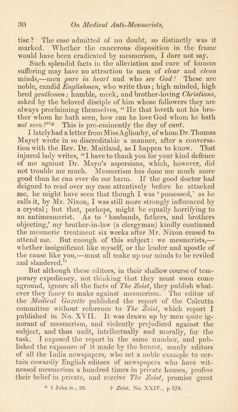 tise ? The case admitted of no doubt^ so distinctly was it marked. Whether the cancerous disposition in the frame would have been eradicated by mesmerism^ I dare not say. Such splendid facts in the alleviation and cure of human suffering may have no attraction to men of clear and clean minds^—men pure in heart and who see God! These are noble^ candid Englishmen, who write thus; high minded^ high bred gentlemen; humble, meek, and brother-loving Christians, asked by the beloved disciple of him whose followers they are always proclaiming themselves, He that loveth not his bro- ther whom he hath seen, how can he love God whom he hath not seen This is pre-eminently the day of cant. I lately had a letter from Miss Aglionby, of whom Dr. Thomas Mayof wrote in so discreditable a manner, after a conversa- tion with the Eev. Dr. Maitland, as I happen to know. That injured lady writes, I have to thank you for your kind defence of me against Dr. Mayors aspersions, which, however, did not trouble me much. Mesmerism has done me much more good than he can ever do me harm. If the good doctor had deigned to read over my case attentively before he attacked me, he might have seen that though I was ^possessed,’ as he calls it, by Mr. Nixon, I was still more strongly influenced by a crystal; but that, perhaps, might be equally horrifying to an antimesmerist. As to husbands, fathers, and brothers objecting,^ my brother-in-law (a clergyman) kindly continued the mesmeric treatment six weeks after Mr. Nixon ceased to attend me. But enough of this subject: we mesmerists,— whether insignificant like myself, or the leader and apostle of the cause like you,—-must all make up our minds to be reviled and slandered.^^ But although these editors, in their shallow course of tem- porary expediency, not thinking that they must soon come aground, ignore all the facts of The Zoist, they publish what- ever they fancy to make against mesmerism. The editor of the Medical Gazette published the report of the Calcutta committee without reference to The Zoist, which report I published in No. XVII. It was drawn up by men quite ig- norant of mesmerism, and violently prejudiced against the subject, and thus unfit, intellectually and morally, for the task. I exposed the report in the same number, and pub- lished the exposure of it made by the honest, manly editors of all the India newspapers, who set a noble example to cer- tain cowardly English editors of newspapers who have wit- nessed mesmerism a hundred times in private houses, profess their belief in private, and receive The Zoist, promise great * I John iv., 20. f Zoist, No. XXIV., p 378.