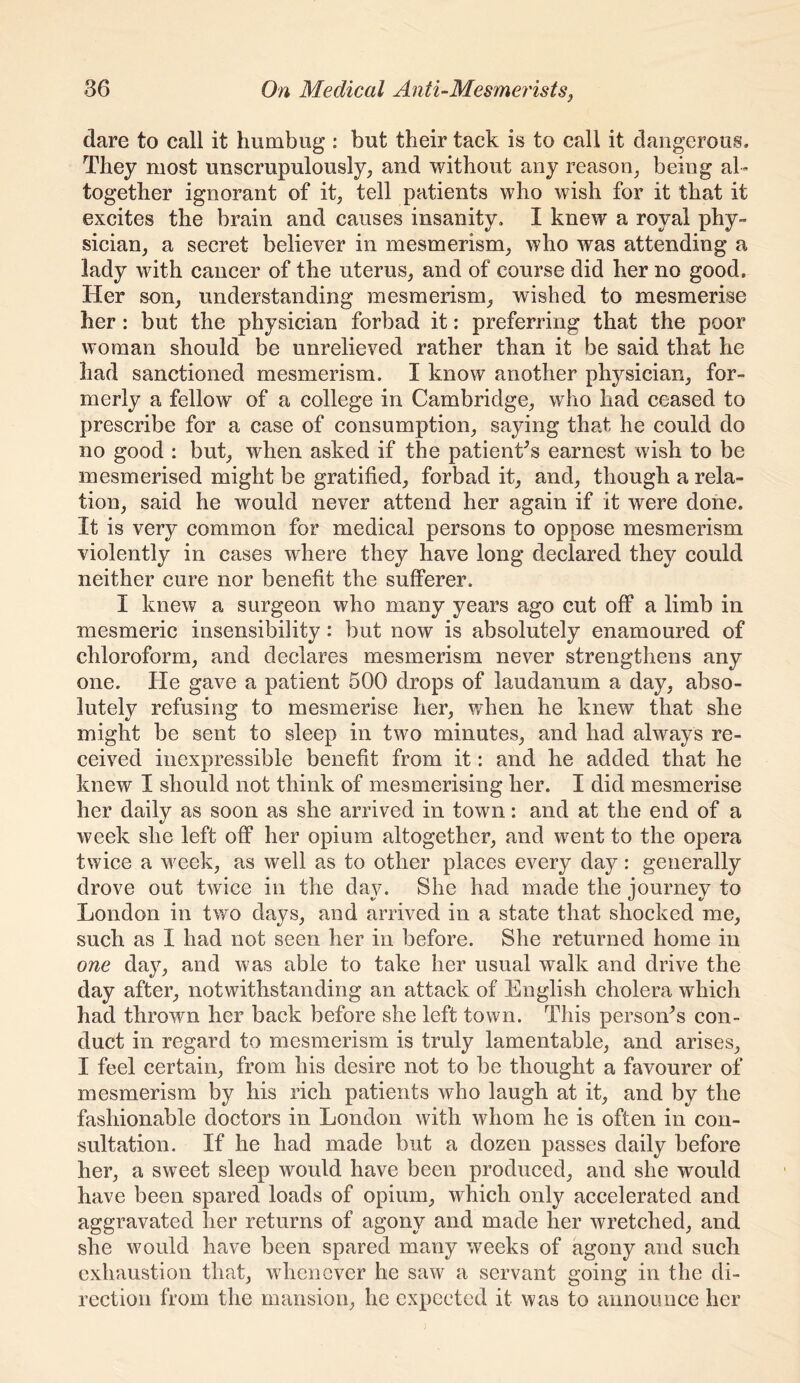 dare to call it humbug : but their tack is to call it dangerous. They most unscrupulously; and without any reason; being al- together ignorant of it; tell patients who wish for it that it excites the brain and causes insanity. I knew a royal phy- sician; a secret believer in mesmerism; who was attending a lady with cancer of the uteruS; and of course did her no good. Her son; understanding mesmerism; wished to mesmerise her: but the physician forbad it: preferring that the poor woman should be unrelieved rather than it be said that he had sanctioned mesmerism. I know another physician; for- merly a fellow of a college in Cambridge; who had ceased to prescribe for a case of consumption; saying that he could do no good : but; when asked if the patienCs earnest wish to be mesmerised might be gratified; forbad it; and; though a rela- tion; said he would never attend her again if it were done. It is very common for medical persons to oppose mesmerism violently in cases where they have long declared they could neither cure nor benefit the sufferer. I knew a surgeon who many years ago cut off a limb in mesmeric insensibility: but now is absolutely enamoured of chloroform; and declares mesmerism never strengthens any one. He gave a patient 500 drops of laudanum a day; abso- lutely refusing to mesmerise her; when he knew that she might be sent to sleep in two minuteS; and had always re- ceived inexpressible benefit from it: and he added that he knew I should not think of mesmerising her. I did mesmerise her daily as soon as she arrived in town: and at the end of a week she left off her opium altogether; and went to the opera twice a week; as well as to other places every day: generally drove out twice in the day. She had made the journey to London in two dayS; and arrived in a state that shocked me, such as I had not seen her in before. She returned home in one day; and was able to take her usual walk and drive the day after; notwithstanding an attack of English cholera which had thrown her back before she left town. This personas con- duct in regard to mesmerism is truly lamentable; and ariseS; I feel certain; from his desire not to be thought a favourer of mesmerism by his rich patients who laugh at it; and by the fashionable doctors in London with whom he is often in con- sultation. If he had made but a dozen passes daily before her; a sweet sleep would have been produced; and she would have been spared loads of opium; which only accelerated and aggravated her returns of agony and made her wretched; and she would have been spared many weeks of agony and such exhaustion that; whenever he saw a servant going in the di- rection from the mansion; he expected it was to announce her