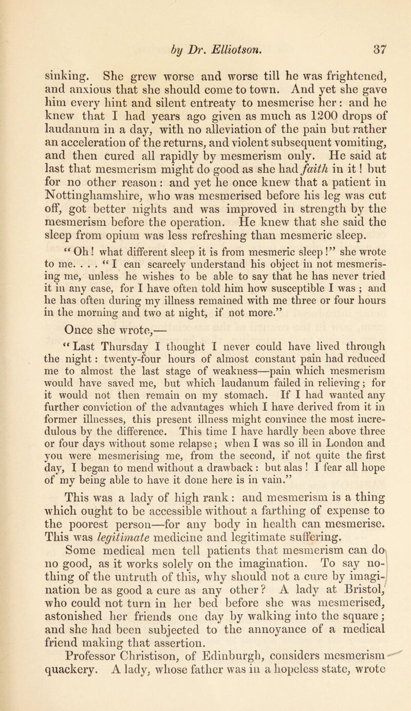 sinking. She grew worse and worse till he was frightened^ and anxious that she should come to town. And yet she gave him every hint and silent entreaty to mesmerise her: and he knew that I had years ago given as much as 1200 drops of laudanum in a day, with no alleviation of the pain but rather an acceleration of the returns, and violent subsequent vomiting, and then cured all rapidly by mesmerism only. He said at last that mesmerism might do good as she had faith in it! but for no other reason: and yet he once knew that a patient in Nottinghamshire, who was mesmerised before his leg was cut olf, got better nights and was improved in strength by the mesmerism before the operation. He knew that she said the sleep from opium was less refreshing than mesmeric sleep. ‘‘ Oh I what different sleep it is from mesmeric sleep !” she wrote to me. . . . I can scarcely understand his object in not mesmeris- ing me, unless he wishes to be able to say that he has never tried it in any case, for I have often told him how susceptible I was ; and he has often during my illness remained with me three or four hours in the morning and two at night, if not more.” Once she wrote,— Last Thursday I thought I never could have lived through the night: twenty-four hours of almost constant pain had reduced me to almost the last stage of weakness—pain which mesmerism would have saved me, but which laudanum failed in relieving; for it would not then remain on my stomach. If I had wanted any further conviction of the advantages which I have derived from it in former illnesses, this present illness might convince the most incre- dulous by the difference. This time I have hardly been above three or four days without some relapse; when I was so ill in London and you were mesmerising me, from the second, if not quite the first day, I began to mend without a drawback : but alas ! I fear all hope of my being able to have it done here is in vain.” This was a lady of high rank: and mesmerism is a thing which ought to be accessible without a farthing of expense to the poorest person—for any body in health ean mesmerise. This was legitimate medicine and legitimate suffering. Some medical men tell patients that mesmerism can do\ no good, as it works solely on the imagination. To say no-! thing of the untruth of this, why should not a cure by imagi-j nation be as good a cure as any other ? A lady at Bristoq who could not turn in her bed before she was mesmerised, astonished her friends one day by walking into the square; and she had been subjected to the annoyance of a medical friend making that assertion. Professor Christison, of Edinburgh, considers mesmerism ^ quackery. A lady, whose father was in a hopeless state, wrote