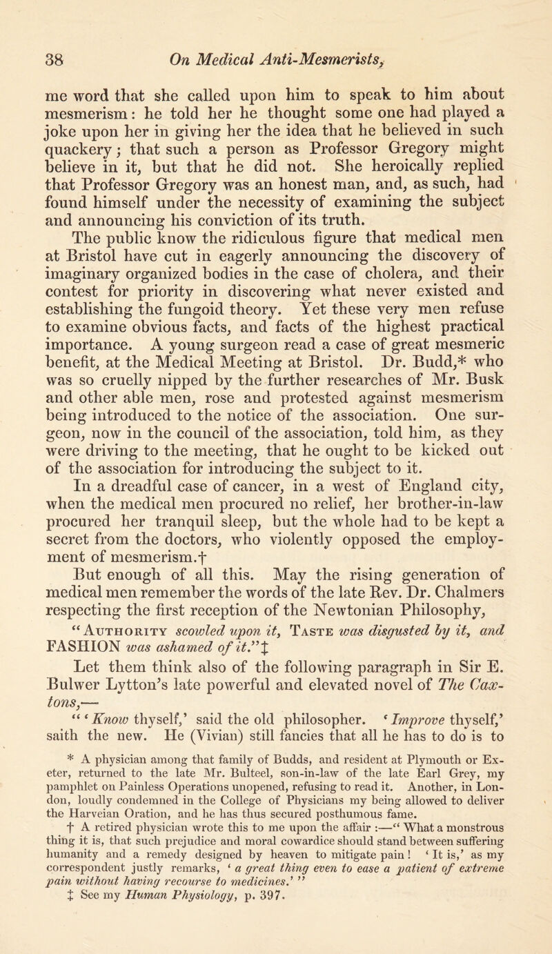 me word that she called upon him to speak to him about mesmerism: he told her he thought some one had played a joke upon her in giving her the idea that he believed in such quackery; that such a person as Professor Gregory might believe in it, but that he did not. She heroically replied that Professor Gregory was an honest man, and, as such, had ' found himself under the necessity of examining the subject and announcing his conviction of its truth. The public know the ridiculous figure that medical men at Bristol have cut in eagerly announcing the discovery of imaginary organized bodies in the case of cholera, and. their contest for priority in discovering what never existed and establishing the fungoid theory. Yet these very men refuse to examine obvious facts, and facts of the highest practical importance. A young surgeon read a case of great mesmeric benefit, at the Medical Meeting at Bristol. Dr. Budd,* who was so cruelly nipped by the further researches of Mr. Busk and other able men, rose and protested against mesmerism being introduced to the notice of the association. One sur- geon, now in the council of the association, told him, as they were driving to the meeting, that he ought to be kicked out of the association for introducing the subject to it. In a dreadful case of cancer, in a west of England city, when the medical men procured no relief, her brother-in-law procured her tranquil sleep, but the whole had to be kept a secret from the doctors, who violently opposed the employ- ment of mesmerism.t But enough of all this. May the rising generation of medical men remember the words of the late Bev. Dr. Chalmers respecting the first reception of the Newtonian Philosophy, “Authority scowled upon it, Taste was disgusted hy it, and FASHION was ashamed ofit^X Let them think also of the following paragraph in Sir E. Bulwer Lytton^s late powerful and elevated novel of The Case- tons,—» “ ‘ thyself/ said the old philosopher. * Improve thyself/ saith the new. He (Vivian) still fancies that all he has to do is to * A physician among that family of Budds, and resident at Plymouth or Ex- eter, returned to the late Mr. Bulteel, son-in-law of the late Earl Grey, my pamphlet on Painless Operations unopened, refusing to read it. Another, in Lon- don, loudly condemned in the College of Physicians my being allowed to deliver the Harveian Oration, and he has thus secured posthumous fame. f A retired physician wrote this to me upon the affair :—What a monstrous thing it is, that such prejudice and moral cowardice should stand between suffering humanity and a remedy designed by heaven to mitigate pain ! ‘ It is,’ as my correspondent justly remarks, ‘ a great thing even to ease a patient of extreme pain without having recourse to medicines.’ ” J See my Human Physiology, p. 397.