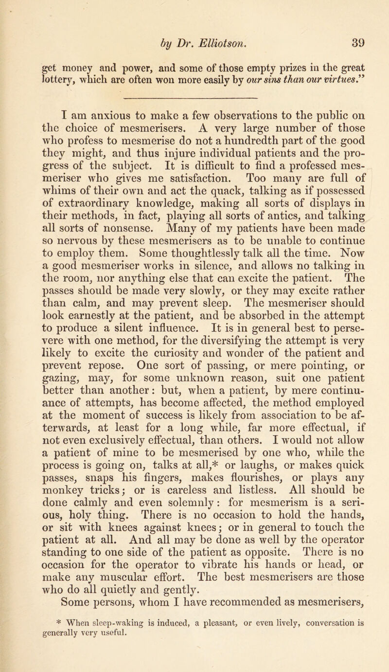 get money and power, and some of those empty prizes in the great lottery, which are often won more easily by our sins than our virtues^ I am anxious to make a few observations to the public on the choice of mesmerisers. A very large number of those who profess to mesmerise do not a hundredth part of the good they might, and thus injure individual patients and the pro- gress of the subject. It is difficult to find a professed mes- meriser who gives me satisfaction. Too many are full of whims of their own and act the quack, talking as if possessed of extraordinary knowledge, making all sorts of displays in their methods, in fact, playing all sorts of antics, and talking all sorts of nonsense. Many of my patients have been made so nervous by these mesmerisers as to be unable to continue to employ them. Some thoughtlessly talk all the time. Now a good mesmeriser works in silence, and allows no talking in the room, nor anything else that can excite the patient. The passes should be made very slowly, or they may excite rather than calm, and may prevent sleep. The mesmeriser should look earnestly at the patient, and be absorbed in the attempt to produce a silent influence. It is in general best to perse- vere with one method, for the diversifying the attempt is very likely to excite the curiosity and wonder of the patient and prevent repose. One sort of passing, or mere pointing, or gazing, may, for some unknown reason, suit one patient better than another; but, when a patient, by mere continu- ance of attempts, has become afPected, the method employed at the moment of success is likely from association to be af- terwards, at least for a long while, far more eflPectual, if not even exclusively effectual, than others. I would not allow a patient of mine to be mesmerised by one who, while the process is going on, talks at all,* or laughs, or makes quick passes, snaps his fingers, makes flourishes, or plays any monkey tricks; or is careless and listless. All should be done calmly and even solemnly: for mesmerism is a seri- ous, holy thing. There is no occasion to hold the hands, or sit with knees against knees; or in general to touch the patient at all. And all may be done as well by the operator standing to one side of the patient as opposite. There is no occasion for the operator to vibrate his hands or head, or make any muscular effort. The best mesmerisers are those who do all quietly and gently. Some persons, whom I have recommended as mesmerisers, * When sleep-waking is induced, a pleasant, or even lively, conversation is generally very useful.