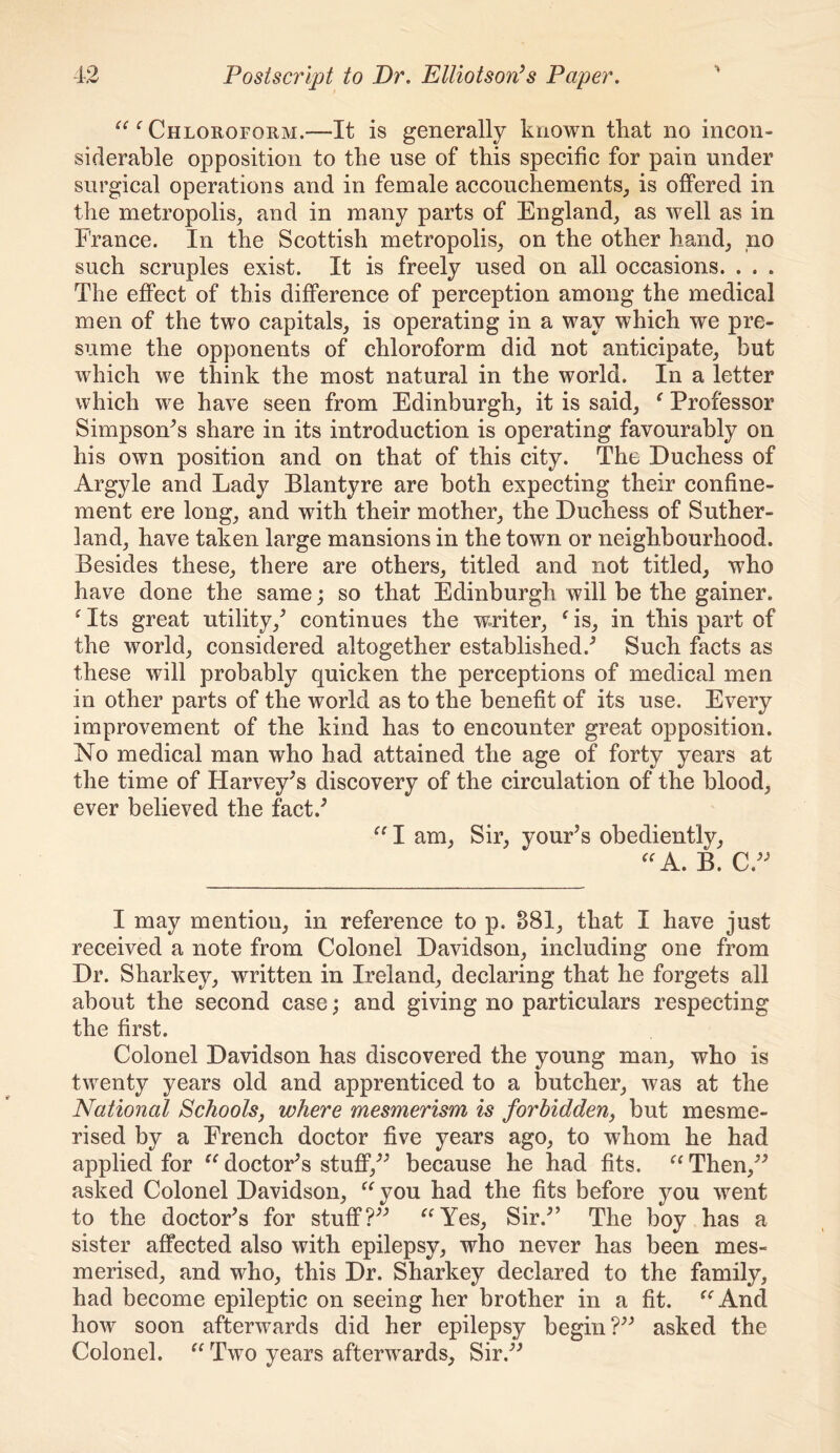 ‘ Chloroform.—It is generally known tkat no incon- siderable opposition to the use of this specific for pain under surgical operations and in female accouchements, is offered in the metropolis^ and in many parts of England, as well as in France. In the Scottish metropolis, on the other hand, no such scruples exist. It is freely used on all occasions. . . . The effect of this difference of perception among the medical men of the two capitals, is operating in a way which we pre- sume the opponents of chloroform did not anticipate, but which we think the most natural in the world. In a letter which we have seen from Edinburgh, it is said, ^ Professor Simpson^s share in its introduction is operating favourably on his own position and on that of this city. The Duchess of Argyle and Lady Blantyre are both expecting their confine- ment ere long, and with their mother, the Duchess of Suther- land, have taken large mansions in the town or neighbourhood. Besides these, there are others, titled and not titled, who have done the same; so that Edinburgh will be the gainer. ^ Its great utility,^ continues the writer, ^ is, in this part of the world, considered altogether established.-’ Such facts as these will probably quicken the perceptions of medical men in other parts of the world as to the benefit of its use. Every improvement of the kind has to encounter great opposition. No medical man who had attained the age of forty years at the time of Harvey’s discovery of the circulation of the blood, ever believed the fact.’ I am. Sir, your’s obediently, B. C.” I may mention, in reference to p. 881, that I have just received a note from Colonel Davidson, including one from Dr. Sharkey, written in Ireland, declaring that he forgets all about the second case; and giving no particulars respecting the first. Colonel Davidson has discovered the young man, who is twenty years old and apprenticed to a butcher, was at the National Schools, where mesmerism is forbidden, but mesme- rised by a French doctor five years ago, to whom he had applied for doctor’s stuflP,” because he had fits. Then,” asked Colonel Davidson, ^‘^you had the fits before you went to the doctor’s for stuff?” ^^Yes, Sir.” The boy has a sister affected also with epilepsy, who never has been mes- merised, and who, this Dr. Sharkey declared to the family, had become epileptic on seeing her brother in a fit. ^‘^And how soon afterwards did her epilepsy begin?” asked the Colonel. Two years afterwards. Sir.”