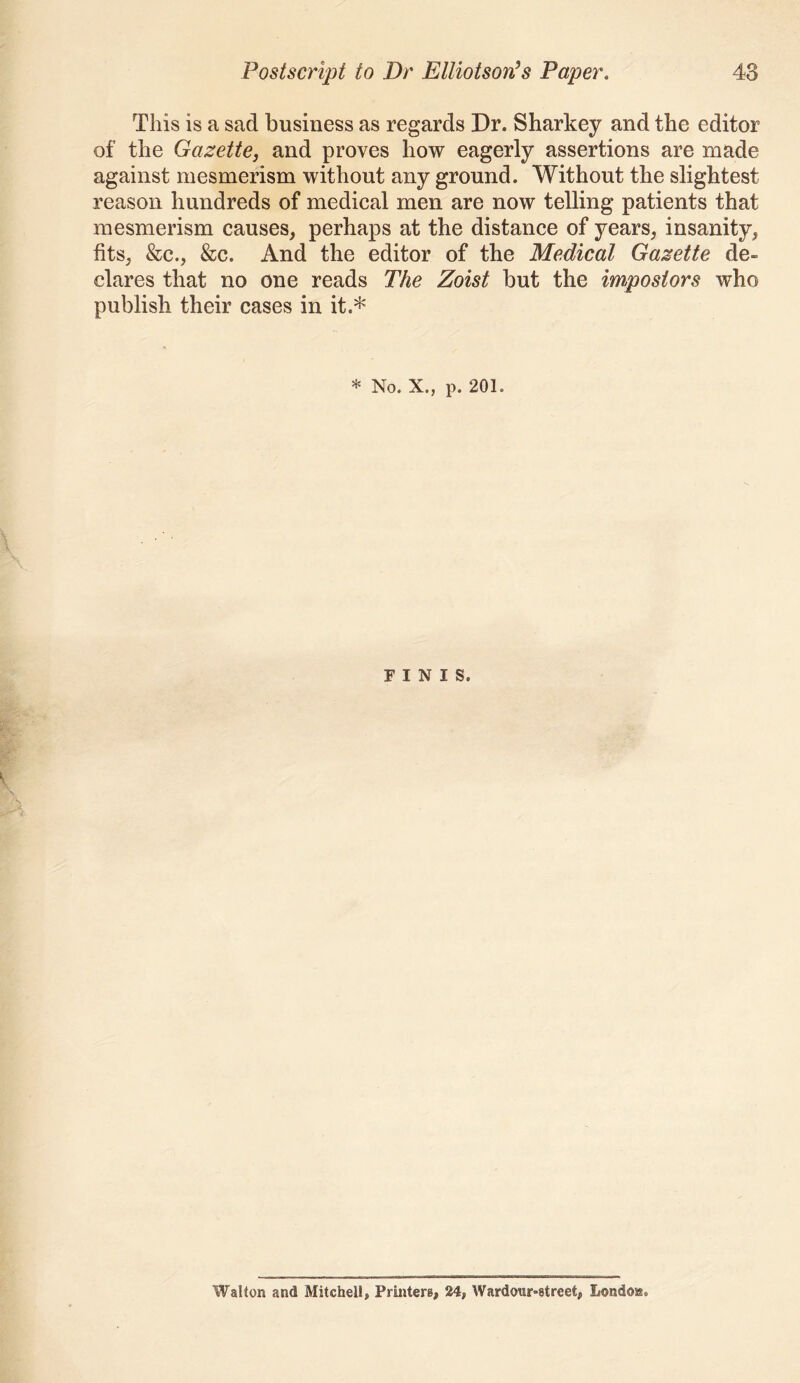 This is a sad business as regards Dr. Sharkey and the editor of the Gazette, and proves how eagerly assertions are made against mesmerism without any ground. Without the slightest reason hundreds of medical men are now telling patients that mesmerism causes, perhaps at the distance of years, insanity, fits, &c., &c. And the editor of the Medical Gazette de- clares that no one reads The Zoist but the impostors who publish their cases in it.* * No. X., p. 201. FINIS. Walton and Mitchell, Printers, 24, Wardoiir-street, Londoss.