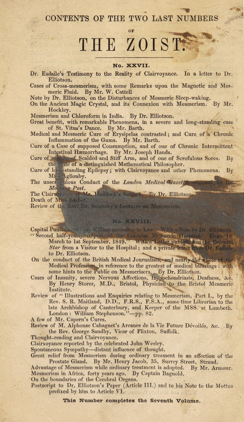 CONTENTS OP THE TWO LAST NUMBEES THE “OISi. No. XXVII. Dr. Esdaile's Testimony to the Reality of Clairvoyance. In a letter to Dr. Elliotson. Cases of Cross-mesmerism, with some Remarks upon the Magnetic and Mes- meric Fluid. By Mr. W. Cattell Note by Dr. Elliotson, on the Disturbances of Mesmeric Sleep-waking. On the Ancient Magic Crystal, and its Connexion with Mesmerism. By Mr. Hockley. Mesmerism and Chloroform in India. By Dr. Elliotson. Great benefit, with remarkable Phenomena, in a severe and long-standing case of St. Vitus’s Dance. By Mr. Barth. ^ Medical and Mesmeric Cure of Erysipelas contrasted; and Cure of u Chronic Inflammation of the Gums. By Mr. Barth. Cure of a Case of supposed Consumption, and of one of Chronic Intermittent Intestinal Hsemorrhage. By Mr. Joseph Hands. Cure of the Cure of I M The unsc Md The Clair Death of Review of t' scalded and Stiff Arm, and of one of Scrofulous Sores. By U'fe^tjpguished Mathematical Philosopher. ^standing Epilepsy; with Clairvoyance and other Phenomena. By eglionby. ilous Conduct of the London Medical ^azeti lJ*ost. ElKotsoi Cases Capital 1 Second half-^ March to 1st September, Star from a Visitor to the Hospital; and a to Dr. Elliotson. On the conduct of the British Medical Journalist Medical Profess some hints to the of Insanity, severe By Henry Storer, Institute. Review of “ Illustrations Rev. S. R. Maitland, D.D., F.R.S. late Archbishop of Canterbury, and in reference to the greatest of medical bl ublfc on Mesmerisers^^By Dr. Elliotson. Nervous Affections, Hypochondriasis, Deafness, &4. M.D., Bristol, Physicia^^ the Bristol Mesmeric and Enquiries relating to Mesmerism, Part I., by the F.S.A., some time Librarian to the Keeper of the MSS. at Lambeth. London : William Stephenson.”—pp. 82. A few of Mr. Capern’s Cures. Review of M. Alphonse Cahagnet’s Arcanes de la Vie Future Devoiles, &c. By the Rev. George Sandby, Vicar of Flixton, Suffolk. Thought-reading and Clairvoyance. Clairvoyance reported by the celebrated John Wesley. Spontaneous Sympathy—distant influence of thought. Great relief from Mesmerism during ordinary treament in an affection of the Prostate Gland. By Mr. Henry Jacob, 35, Surrey Street, Strand. Advantage of Mesmerism while ordinary treatment is adopted. By Mr. Armour. Mesmerism in Africa, forty years ago. By Captain Bagnold. On the boundaries of the Cerebral Organs. Postscript to Dr. Elliotson’s Paper (Article III.) and to his Note to the Mottos prefixed by him to Article VI. This Number completes the Seventh Volume.