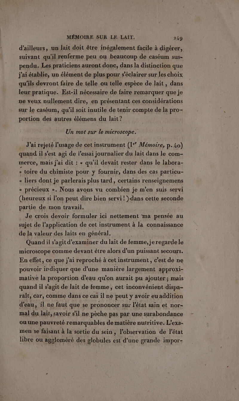 d’ailleurs, un lait doit être inégalement facile à digérer, suivant qu'il renferme peu ou beaucoup de caséum sus- pendu. Les praticiens auront donc, dans la distinction que j'ai établie, un élément de plus pour s’éclairer sur les choix qu’ils devront faire de telle ou telle espece de lait, dans leur pratique. Est-il nécessaire de faire remarquer que je ne veux nullement dire, en présentant ces considérations sur le caséum, qu’il soit inutile de tenir compte de la pro- portion des autres élémens du lait? Un mot sur le microscope. J'ai rejeté l’usage de cet instrument (1° Mémoire, p. Lo) quand il s’est agi de l'essai journalier du lait dans le com- merce, mais j'ai dit : « qu’il devait rester dans le labora- « toire du chimiste pour y fournir, dans des cas particu- « liers dont je parlerais plus tard, certains renseignemens « précieux ». Nous avons vu combien je mwen suis servi (heureux si l’on peut dire bien servi! )dans cette seconde partie de mon travail. Je crois devoir formuler ici nettement ma pensée au sujet de l’ application de cet instrument à la connaissance de la valeur des laits en général. Quand il s’agit d'examiner du lait de femme, je regarde le microscope comme devant être alors d’un puissant secours. En effet, ce que j'ai reproché à cet instrument, c’est de ne pouvoir irdiquer que d’une manière largement approxi- mative la proportion d’eau qu'on aurait pu ajouter; mais quand il s’agit de lait de femme , cet inconvénient dispa- rait, car, comme dans ce cas il ne peut y avoir eu addition d’eau, il ne faut que se prononcer sur l’état sain et nor- mal du lait, savoir sil ne peche pas par une surabondance ou une pauvreté remarquables de matière nutritive. L’exa- men se faisant à la sortie du sein, l'observation de l’état libre ou aggloméré des globules est d’une grande impor-