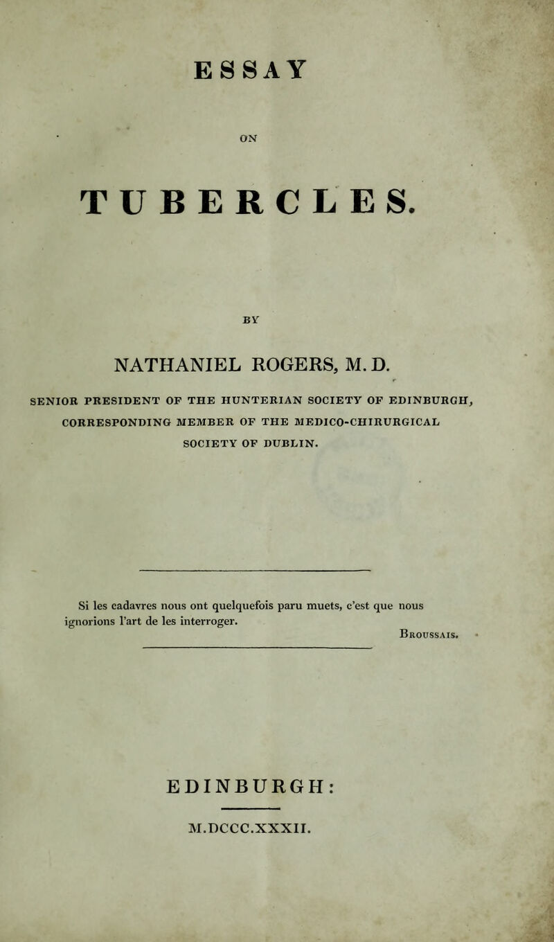 ESSAY ON TUBERCLES. BY NATHANIEL ROGERS, M. D. SENIOR PRESIDENT OP THE HUNTERIAN SOCIETY OF EDINBURGH, CORRESPONDING MEMBER OF THE MEDICO-CHIRURGICAL SOCIETY OF DUBLIN. Si les cadavres nous ont quelquefois paru muets, c’est ignorions l’art de les interroger. que nous Broussais. EDINBURGH: M.DCCC.XXXII.