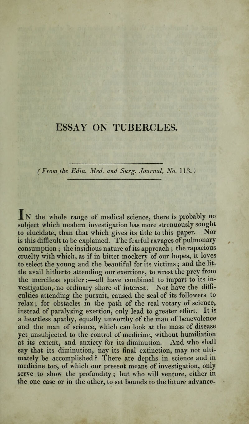 (From the Edin. Med. and Surg. Journal, No. 113.,) IN the whole range of medical science, there is probably no subject which modern investigation has more strenuously sought to elucidate, than that which gives its title to this paper. Nor is this difficult to be explained. The fearful ravages of pulmonary consumption; the insidious nature of its approach ; the rapacious cruelty with which, as if in bitter mockery of our hopes, it loves to select the young and the beautiful for its victims; and the lit¬ tle avail hitherto attending our exertions, to wrest the prey from the merciless spoiler;—all have combined to impart to its in¬ vestigation,-no ordinary share of interest. Nor have the diffi¬ culties attending the pursuit, caused the zeal of its followers to relax; for obstacles in the path of the real votary of science, instead of paralyzing exertion, only lead to greater effort. It is a heartless apathy, equally unworthy of the man of benevolence and the man of science, which can look at the mass of disease yet unsubjected to the control of medicine, without humiliation at its extent, and anxiety for its diminution. And who shall say that its diminution, nay its final extinction, may not ulti¬ mately be accomplished ? There are depths in science and in medicine too, of which our present means of investigation, only serve to show the profundity; but who will venture, either in the one case or in the other, to set bounds to the future advance-