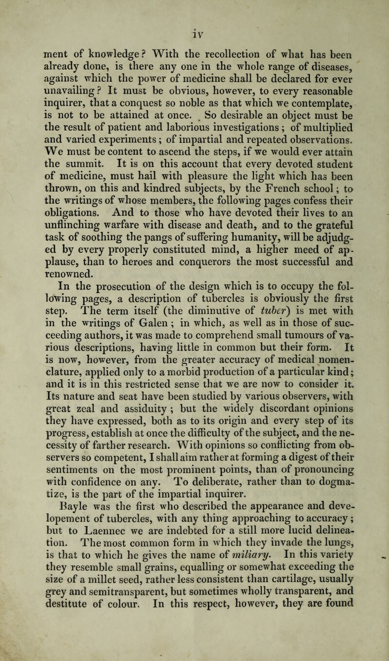 ment of knowledge ? With the recollection of what has been already done, is there any one in the whole range of diseases, against which the power of medicine shall be declared for ever unavailing ? It must be obvious, however, to every reasonable inquirer, that a conquest so noble as that which we contemplate, is not to be attained at once. So desirable an object must be the result of patient and laborious investigations; of multiplied and varied experiments ; of impartial and repeated observations. We must be content to ascend the steps, if we would ever attain the summit. It is on this account that every devoted student of medicine, must hail with pleasure the light which has been thrown, on this and kindred subjects, by the French school; to the writings of whose members, the following pages confess their obligations. And to those who have devoted their lives to an unflinching warfare with disease and death, and to the grateful task of soothing the pangs of suffering humanity, will be adjudg¬ ed by every properly constituted mind, a higher meed of ap¬ plause, than to heroes and conquerors the most successful and renowned. In the prosecution of the design which is to occupy the fol¬ lowing pages, a description of tubercles is obviously the first step. The term itself (the diminutive of tuber) is met with in the writings of Galen; in which, as well as in those of suc¬ ceeding authors, it was made to comprehend small tumours of va¬ rious descriptions, having little in common but their form. It is now, however, from the greater accuracy of medical nomen¬ clature, applied only to a morbid production of a particular kind; and it is in this restricted sense that we are now to consider it. Its nature and seat have been studied by various observers, with great zeal and assiduity ; but the widely discordant opinions they have expressed, both as to its origin and every step of its progress, establish at once the difficulty of the subject, and the ne¬ cessity of farther research. With opinions so conflicting from ob¬ servers so competent, I shall aim rather at forming a digest of their sentiments on the most prominent points, than of pronouncing with confidence on any. To deliberate, rather than to dogma¬ tize, is the part of the impartial inquirer. Ilayle was the first who described the appearance and deve- lopement of tubercles, with any thing approaching to accuracy; but to Laennec we are indebted for a still more lucid delinea¬ tion. The most common form in which they invade the lungs, is that to which he gives the name of miliary. In this variety they resemble small grains, equalling or somewhat exceeding the size of a millet seed, rather less consistent than cartilage, usually grey and semitransparent, but sometimes wholly transparent, and destitute of colour. In this respect, however, they are found