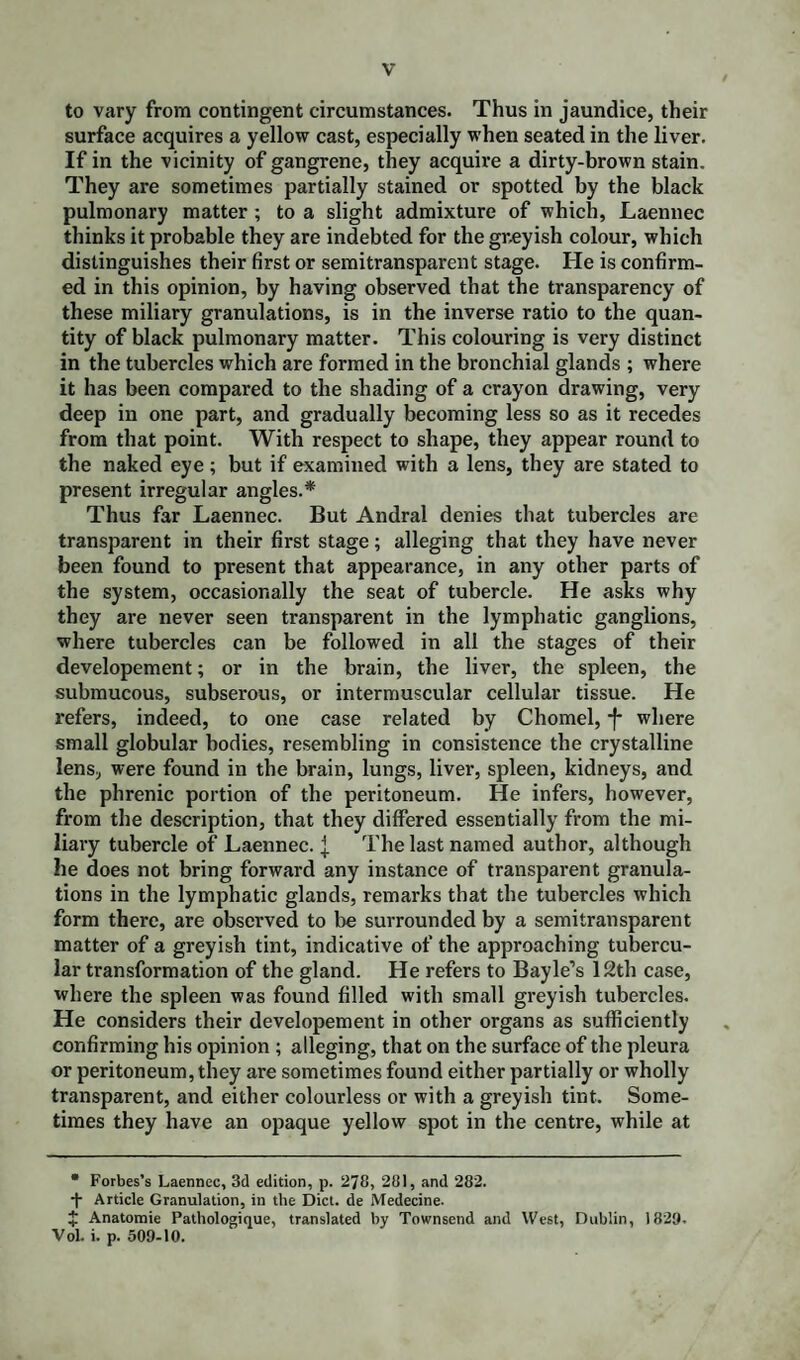 to vary from contingent circumstances. Thus in jaundice, their surface acquires a yellow cast, especially when seated in the liver. If in the vicinity of gangrene, they acquire a dirty-brown stain. They are sometimes partially stained or spotted by the black pulmonary matter ; to a slight admixture of which, Laennec thinks it probable they are indebted for the greyish colour, which distinguishes their first or semitransparent stage. He is confirm¬ ed in this opinion, by having observed that the transparency of these miliary granulations, is in the inverse ratio to the quan¬ tity of black pulmonary matter. This colouring is very distinct in the tubercles which are formed in the bronchial glands ; where it has been compared to the shading of a crayon drawing, very deep in one part, and gradually becoming less so as it recedes from that point. With respect to shape, they appear round to the naked eye; but if examined with a lens, they are stated to present irregular angles.* Thus far Laennec. But Andral denies that tubercles are transparent in their first stage; alleging that they have never been found to present that appearance, in any other parts of the system, occasionally the seat of tubercle. He asks why they are never seen transparent in the lymphatic ganglions, where tubercles can be followed in all the stages of their developement; or in the brain, the liver, the spleen, the submucous, subserous, or intermuscular cellular tissue. He refers, indeed, to one case related by Chomel, -J* where small globular bodies, resembling in consistence the crystalline lens, were found in the brain, lungs, liver, spleen, kidneys, and the phrenic portion of the peritoneum. He infers, however, from the description, that they differed essentially from the mi¬ liary tubercle of Laennec. { The last named author, although he does not bring forward any instance of transparent granula¬ tions in the lymphatic glands, remarks that the tubercles which form there, are observed to be surrounded by a semitransparent matter of a greyish tint, indicative of the approaching tubercu¬ lar transformation of the gland. He refers to Bayle’s 12th case, where the spleen was found filled with small greyish tubercles. He considers their developement in other organs as sufficiently confirming his opinion ; alleging, that on the surface of the pleura or peritoneum, they are sometimes found either partially or wholly transparent, and either colourless or with a greyish tint. Some¬ times they have an opaque yellow spot in the centre, while at • Forbes’s Laennec, 3d edition, p. 278, 281, and 282. + Article Granulation, in the Diet, de Medecine. + Anatomie Pathologique, translated by Townsend and West, Dublin, 1829. Vol. i. p. 509-10.