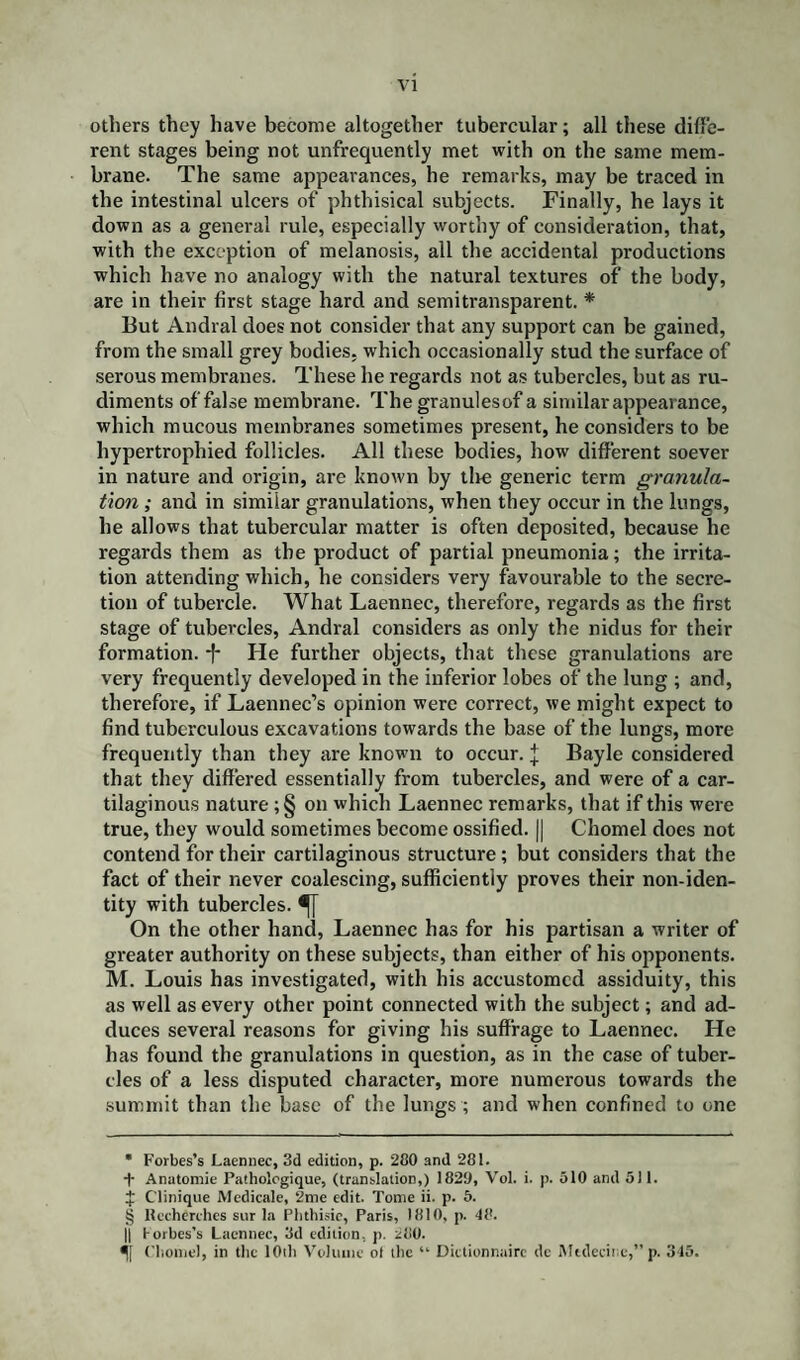 others they have become altogether tubercular; all these diffe¬ rent stages being not unfrequently met with on the same mem¬ brane. The same appearances, he remarks, may be traced in the intestinal ulcers of phthisical subjects. Finally, he lays it down as a general rule, especially worthy of consideration, that, with the exception of melanosis, all the accidental productions which have no analogy with the natural textures of the body, are in their first stage hard and semitransparent. * * * § But Andral does not consider that any support can be gained, from the small grey bodies, which occasionally stud the surface of serous membranes. These he regards not as tubercles, but as ru¬ diments of false membrane. Thegranulesof a similar appearance, which mucous membranes sometimes present, he considers to be hypertrophied follicles. All these bodies, how different soever in nature and origin, are known by the generic term granula¬ tion ; and in similar granulations, when they occur in the lungs, he allows that tubercular matter is often deposited, because he regards them as the product of partial pneumonia; the irrita¬ tion attending which, he considers very favourable to the secre¬ tion of tubercle. What Laennec, therefore, regards as the first stage of tubercles, Andral considers as only the nidus for their formation. *f* He further objects, that these granulations are very frequently developed in the inferior lobes of the lung ; and, therefore, if Laennec’s opinion were correct, we might expect to find tuberculous excavations towards the base of the lungs, more frequently than they are known to occur. J Bayle considered that they differed essentially from tubercles, and were of a car¬ tilaginous nature ;§ on which Laennec remarks, that if this were true, they would sometimes become ossified. || Chomel does not contend for their cartilaginous structure; but considers that the fact of their never coalescing, sufficiently proves their non-iden¬ tity with tubercles. On the other hand, Laennec has for his partisan a writer of greater authority on these subjects, than either of his opponents. M. Louis has investigated, with his accustomed assiduity, this as well as every other point connected with the subject; and ad¬ duces several reasons for giving his suffrage to Laennec. He has found the granulations in question, as in the case of tuber¬ cles of a less disputed character, more numerous towards the summit than the base of the lungs ; and when confined to one * Forbes’s Laennec, 3d edition, p. 280 and 281. + Anatomic Pathologique, (translation,) 1829, Vol. i. p. 510 and 511. £ Clinique Medicale, 2me edit. Tome ii. p. 5. § Recherchcs sur la Phthisic, Paris, 1810, p. 48. || torbes’s Laennec, 3d edition, p. 280. 5[ Chomel, in the 10th Volume ot the “ Dictionnairc dc Mttlecine,” p. 345.