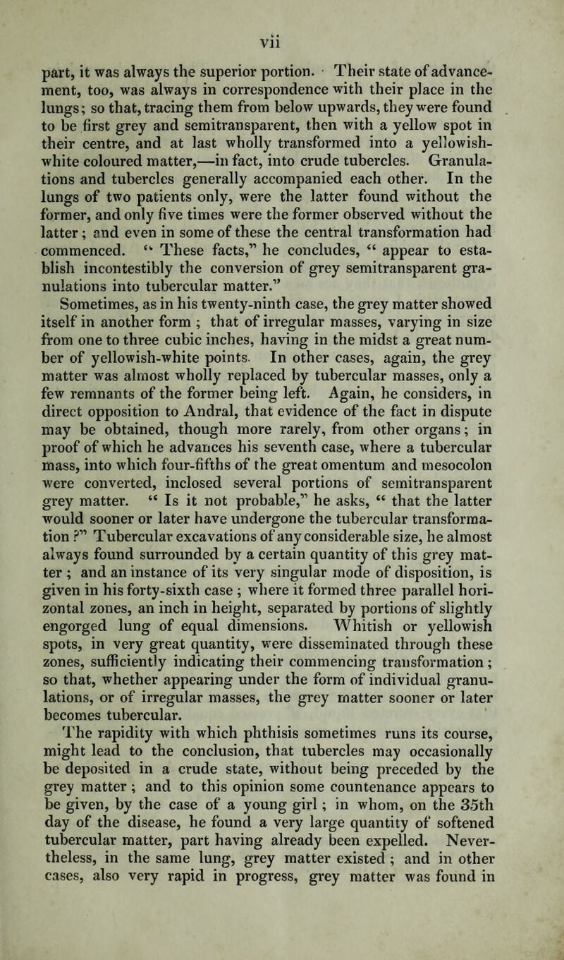 part, it was always the superior portion. Their state of advance¬ ment, too, was always in correspondence with their place in the lungs; so that, tracing them from below upwards, they were found to be first grey and semitransparent, then with a yellow spot in their centre, and at last wholly transformed into a yellowish- white coloured matter,—in fact, into crude tubercles. Granula¬ tions and tubercles generally accompanied each other. In the lungs of two patients only, were the latter found without the former, and only five times were the former observed without the latter; and even in some of these the central transformation had commenced. <k These facts,” he concludes, “ appear to esta¬ blish incontestibly the conversion of grey semitransparent gra¬ nulations into tubercular matter.” Sometimes, as in his twenty-ninth case, the grey matter showed itself in another form ; that of irregular masses, varying in size from one to three cubic inches, having in the midst a great num¬ ber of yellowish-white points. In other cases, again, the grey matter was almost wholly replaced by tubercular masses, only a few remnants of the former being left. Again, he considers, in direct opposition to Andral, that evidence of the fact in dispute may be obtained, though more rarely, from other organs; in proof of which he advances his seventh case, where a tubercular mass, into which four-fifths of the great omentum and mesocolon were converted, inclosed several portions of semitransparent grey matter. “ Is it not probable,” he asks, “ that the latter would sooner or later have undergone the tubercular transforma¬ tion ?” Tubercular excavations of any considerable size, he almost always found surrounded by a certain quantity of this grey mat¬ ter ; and an instance of its very singular mode of disposition, is given in his forty-sixth case ; where it formed three parallel hori¬ zontal zones, an inch in height, separated by portions of slightly engorged lung of equal dimensions. Whitish or yellowish spots, in very great quantity, were disseminated through these zones, sufficiently indicating their commencing transformation; so that, whether appearing under the form of individual granu¬ lations, or of irregular masses, the grey matter sooner or later becomes tubercular. The rapidity with which phthisis sometimes runs its course, might lead to the conclusion, that tubercles may occasionally be deposited in a crude state, without being preceded by the grey matter; and to this opinion some countenance appears to be given, by the case of a young girl; in whom, on the 35th day of the disease, he found a very large quantity of softened tubercular matter, part having already been expelled. Never¬ theless, in the same lung, grey matter existed ; and in other cases, also very rapid in progress, grey matter was found in