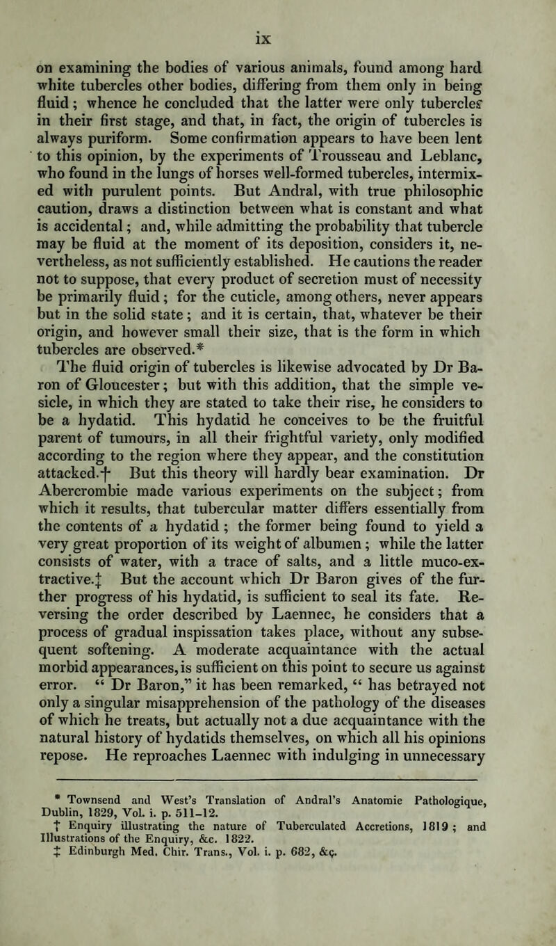 on examining the bodies of various animals, found among hard white tubercles other bodies, differing from them only in being fluid ; whence he concluded that the latter were only tubercles' in their first stage, and that, in fact, the origin of tubercles is always puriform. Some confirmation appears to have been lent to this opinion, by the experiments of Trousseau and Leblanc, who found in the lungs of horses well-formed tubercles, intermix¬ ed with purulent points. But Andral, with true philosophic caution, draws a distinction between what is constant and what is accidental; and, while admitting the probability that tubercle may be fluid at the moment of its deposition, considers it, ne¬ vertheless, as not sufficiently established. He cautions the reader not to suppose, that every product of secretion must of necessity be primarily fluid; for the cuticle, among others, never appears but in the solid state; and it is certain, that, whatever be their origin, and however small their size, that is the form in which tubercles are observed.* The fluid origin of tubercles is likewise advocated by Dr Ba¬ ron of Gloucester; but with this addition, that the simple ve¬ sicle, in which they are stated to take their rise, he considers to be a hydatid. This hydatid he conceives to be the fruitful parent of tumours, in all their frightful variety, only modified according to the region where they appear, and the constitution attacked.-f- But this theory will hardly bear examination. Dr Abercrombie made various experiments on the subject; from which it results, that tubercular matter differs essentially from the contents of a hydatid; the former being found to yield a very great proportion of its weight of albumen; while the latter consists of water, with a trace of salts, and a little muco-ex- tractive.J But the account which Dr Baron gives of the fur¬ ther progress of his hydatid, is sufficient to seal its fate. Re¬ versing the order described by Laennec, he considers that a process of gradual inspissation takes place, without any subse¬ quent softening. A moderate acquaintance with the actual morbid appearances,is sufficient on this point to secure us against error. “ Dr Baron,” it has been remarked, “ has betrayed not only a singular misapprehension of the pathology of the diseases of which he treats, but actually not a due acquaintance with the natural history of hydatids themselves, on which all his opinions repose. He reproaches Laennec with indulging in unnecessary * Townsend and West’s Translation of Andral’s Anatomie Pathologique, Dublin, 1829, Vol. i. p. 511-12. t Enquiry illustrating the nature of Tuberculated Accretions, 1819 ; and Illustrations of the Enquiry, &c. 1822. + Edinburgh Med, Chir. Trans., Vol. i. p. 682, &<;.