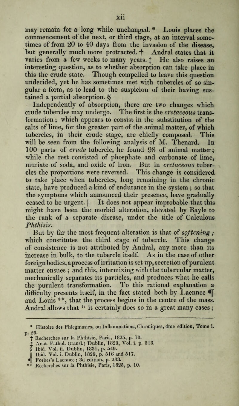 may remain for a long while unchanged. * * * § Louis places the commencement of the next, or third stage, at an interval some¬ times of from 20 to 40 days from the invasion of the disease, but generally much more protracted, f Andral states that it varies from a few weeks to many years, j He also raises an interesting question, as to whether absorption can take place in this the crude state. Though compelled to leave this question undecided, yet he has sometimes met with tubercles of so sin¬ gular a form, as to lead to the suspicion of their having sus¬ tained a partial absorption. § Independently of absorption, there are two changes which crude tubercles may undergo. The first is the cretaceous trans¬ formation ; which appears to consist in the substitution of the salts of lime, for the greater part of the animal matter, of which tubercles, in their crude stage, are chiefly composed. This will be seen from the following analysis of M. Thenard. In 100 parts of crude tubercle, he found 98 of animal matter; while the rest consisted of phosphate and carbonate of lime, muriate of soda, and oxide of iron. But in cretaceous tuber¬ cles the proportions were reversed. This change is considered to take place when tubercles, long remaining in the chronic state, have produced a kind of endurance in the system ; so that the symptoms which announced their presence, have gradually ceased to be urgent. |] It does not appear improbable that this might have been the morbid alteration, elevated by Bayle to the rank of a separate disease, under the title of Calculous Phthisis. But by far the most frequent alteration is that of softening; which constitutes the third stage of tubercle. This change of consistence is not attributed by Andral, any more than its increase in bulk, to the tubercle itself. As in the case of other foreign bodies, a process of irritation is set up, secretion of purulent matter ensues ; and this, intermixing with the tubercular matter, mechanically separates its particles, and produces what he calls the purulent transformation. To this rational explanation a difficulty presents itself, in the fact stated both by Laennee and Louis **, that the process begins in the centre of the mass. Andral allows that “ it certainly does so in a great many cases; • Histoire des Phlegmasies, ou Inflammations, Chroniques, 4me edition, Tome i. p. 26. + Recherches sur la Plithisie, Paris, 1825, p. 10. + Anat Pathol, (transl.) Dublin, 1829, Vol. i. p. 513. § Ibid Vol. ii. Dublin, 1831, p. 549. j| Ibid. Vol. i. Dublin, 1829, p. 516 and 517. Forbes’s Laennee; 3d edition, p. 283.