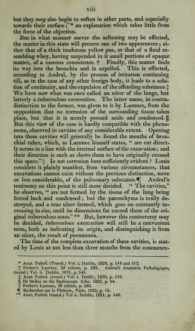 but they may also begin to soften in other parts, and especially towards their surface;”* an explanation which takes little from the force of the objection. But in what manner soever the softening may be effected, the matter in this state will present one of two appearances ; ei¬ ther that of a thick inodorous yellow pus, or that of a fluid re¬ sembling whey, having suspended in it small portions of opaque matter, of a caseous consistence. *f* § Finally, this matter finds its way into the bronchia and is expelled. This is effected, according to Andral, by the process of irritation continuing till, as in the case of any other foreign body, it leads to a solu¬ tion of continuity, and the expulsion of the offending substance-! We have now what was once called an ulcer of the lungs, but latterly a tuberculous excavation. The latter name, in contra¬ distinction to the former, was given to it by Laennec, from the supposition that no corrosion of the surrounding tissue takes place, but that it is merely pressed aside and condensed. § But this view of the case is hardly compatible with the pheno¬ mena, observed in cavities of any considerable extent. Opening into these cavities will generally be found the mouths of bron¬ chial tubes, which, as Laennec himself states, “ are cut direct¬ ly across in a line with the internal surface of the excavation; and their direction is such as shows them to have originally crossed this space.” || Is not corrosion here sufficiently evident P Louis considers it plainly manifest, from various circumstances, that excavations cannot exist without the previous distinction, more or less considerable, of the pulmonary substance.^! Andral’s testimony on this point is still more decided. “ The cavities,” he observes, “ are not formed by the tissue of the lung being forced back and condensed ; but the parenchyma is really de¬ stroyed, and a true ulcer formed, which goes on constantly in¬ creasing in size, until its dimensions far exceed those of the ori¬ ginal tuberculous mass.” ** But, however this controversy may be decided, tuberculous excavation will still be a convenient term, both as indicating its origin, and distinguishing it from an ulcer, the result of pneumonia. The time of the complete excavation of these cavities, is stat¬ ed by Louis at not less than three months from the commence- * Anat. Pathol. (Transl.) Vol. i. Dublin, 1829, p. 516 and b\T. ■{■ Forbes’s Laennec, 3d edition, p. 283. Andral’s Anatomie Pathologique, (transl.) Vol. ii. Dublin, 1831, p. 545. J Anat. Pathol, (transl.) Vol. i. Dublin, 1829, p. 515. § Dr Stokes on the Stethoscope. Edin. 1825, p. 94. || Forbes’s Laennec, 3d edition, p. 285. Recherches sur la Phthisie, Paris, 1825, p. 12. ** Anat. Pathol, (transl.) Vol ii. Dublin, 1831, p. 546.