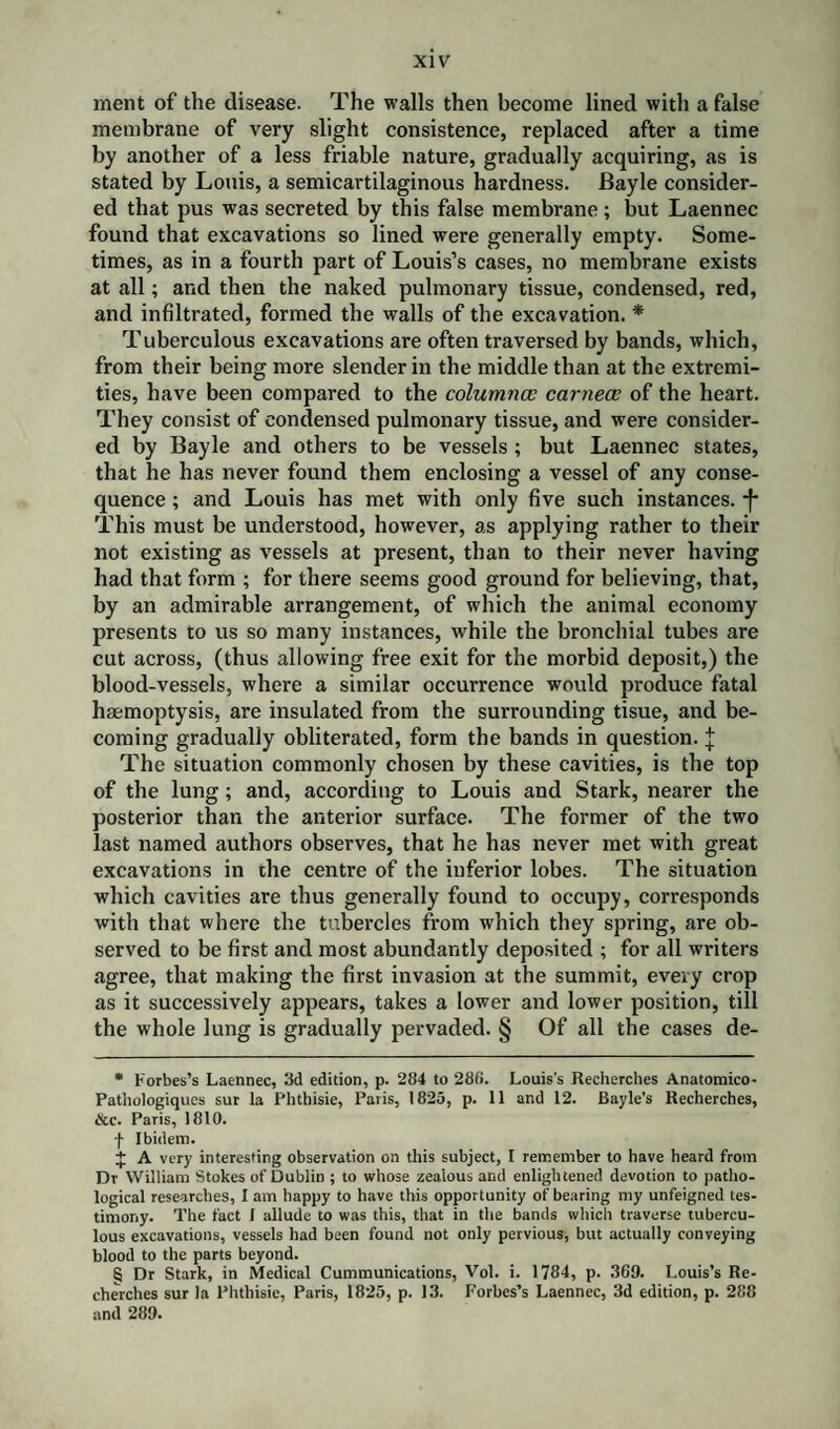 merit of the disease. The walls then become lined with a false membrane of very slight consistence, replaced after a time by another of a less friable nature, gradually acquiring, as is stated by Louis, a semicartilaginous hardness. Bayle consider¬ ed that pus was secreted by this false membrane; but Laennec found that excavations so lined were generally empty. Some¬ times, as in a fourth part of Louis’s cases, no membrane exists at all; and then the naked pulmonary tissue, condensed, red, and infiltrated, formed the walls of the excavation. * * * § Tuberculous excavations are often traversed by bands, which, from their being more slender in the middle than at the extremi¬ ties, have been compared to the columnar carnece of the heart. They consist of condensed pulmonary tissue, and were consider¬ ed by Bayle and others to be vessels ; but Laennec states, that he has never found them enclosing a vessel of any conse¬ quence ; and Louis has met with only five such instances. -f* This must be understood, however, as applying rather to their not existing as vessels at present, than to their never having had that form ; for there seems good ground for believing, that, by an admirable arrangement, of which the animal economy presents to us so many instances, tvhile the bronchial tubes are cut across, (thus allowing free exit for the morbid deposit,) the blood-vessels, where a similar occurrence would produce fatal haemoptysis, are insulated from the surrounding tisue, and be¬ coming gradually obliterated, form the bands in question, j The situation commonly chosen by these cavities, is the top of the lung; and, according to Louis and Stark, nearer the posterior than the anterior surface. The former of the two last named authors observes, that he has never met with great excavations in the centre of the inferior lobes. The situation which cavities are thus generally found to occupy, corresponds with that where the tubercles from which they spring, are ob¬ served to be first and most abundantly deposited ; for all writers agree, that making the first invasion at the summit, every crop as it successively appears, takes a lower and lower position, till the whole lung is gradually pervaded. § Of all the cases de- * Forbes’s Laennec, 3d edition, p. 284 to 280. Louis's Recherches Anatomico- Pathologiques sur la Phthisie, Paris, 1825, p. 11 and 12. Bayle’s Recherches, &c. Paris, 1810. f Ibidem. $ A very interesting observation on this subject, I remember to have heard from Dr William Stokes of Dublin ; to whose zealous and enlightened devotion to patho¬ logical researches, I am happy to have this opportunity of bearing my unfeigned tes¬ timony. The fact I allude to was this, that in the bands which traverse tubercu¬ lous excavations, vessels had been found not only pervious, but actually conveying blood to the parts beyond. § Dr Stark, in Medical Cummunications, Vol. i. 1784, p. 309. Louis’s Re¬ cherches sur la Phthisie, Paris, 1825, p. 13. Forbes’s Laennec, 3d edition, p. 288 and 289.