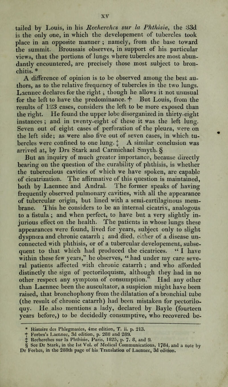 tailed by Louis, in his Recherchcs sur la Phthisie, the .‘33d is the only one, in which the developement of tubercles took place in an opposite manner ; namely, from the base toward the summit. Broussais observes, in support of his particular views, that the portions of lungs where tubercles are most abun¬ dantly encountered, are precisely those most subject to bron¬ chitis. * * * § A difference of opinion is to be observed among the best au¬ thors, as to the relative frequency of tubercles in the two lungs. Laennec declares for the right ; though he allows it not unusual for the left to have the predominance. + But Louis, from the results of 123 cases, considers the left to be more exposed than the right. He found the upper lobe disorganized in thirty-eight instances ; and in twenty-eight of these it was the left lung. Seven out of eight cases of perforation of the pleura, were on the left side; as were also five out of seven cases, in which tu¬ bercles were confined to one lung, j A similar conclusion was arrived at, by Drs Stark and Carmichael Smyth. § But an inquiry of much greater importance, because directly bearing on the question of the curability of phthisis, is whether the tuberculous cavities of which we have spoken, are capable of cicatrization. The affirmative of this question is maintained, both by Laennec and Andral. The former speaks of having frequently observed pulmonary cavities, with all the appearance of tubercular origin, but lined with a semi-cartilaginous mem¬ brane. This he considers to be an internal cicatrix, analogous to a fistula; and when perfect, to have but a very slightly in¬ jurious effect on the health. The patients in whose lungs these appearances were found, lived for years, subject only to slight dyspnoea and chronic catarrh ; and died, either of a disease un¬ connected with phthisis, or of a tubercular developement, subse¬ quent to that which had produced the cicatrices. “ I have within these few years,” he observes, “ had under my care seve¬ ral patients affected with chronic catarrh ; and who afforded distinctly the sign of pectoriloquism, although they had in no other respect any symptom of consumption.” Had any other than Laennec been the auscultator, a suspicion might have been raised, that bronchophony from the dilatation of a bronchial tube (the result of chronic catarrh) had been mistaken for pectorilo¬ quy. He also mentions a lady, declared by Bayle (fourteen years before,) to be decidedly consumptive, who recovered be- * Histoire des Phlegmasies, 4me edition, T. ii. p. 213. + Forbes’s Laennec, 3d edition, p. 288 and 289. $ Recherches sur la Phthisie, Paris, 1825, p. 7. 8, and 0. § See Dr Stark, in the 1st Vol. of Medical Communications, 1784, and a note by Dr Forbes, in the 288th page of his Translation of Laennec, 3d edition.