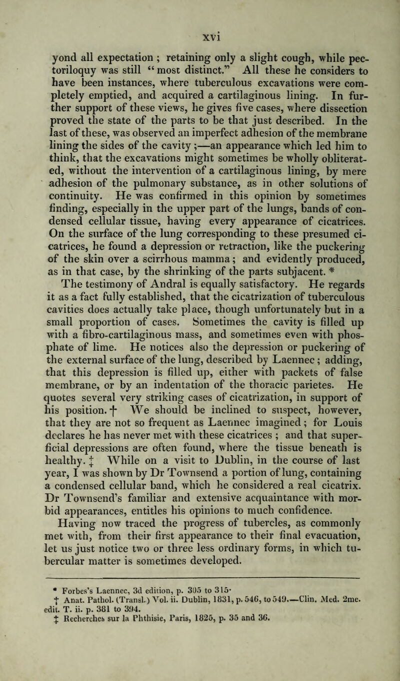 yond all expectation ; retaining only a slight cough, while pec¬ toriloquy was still “ most distinct.” All these he considers to have been instances, where tuberculous excavations were com¬ pletely emptied, and acquired a cartilaginous lining. In fur¬ ther support of these views, he gives five cases, where dissection proved the state of the parts to be that just described. In the last of these, was observed an imperfect adhesion of the membrane lining the sides of the cavity ;—an appearance which led him to think, that the excavations might sometimes be wholly obliterat¬ ed, without the intervention of a cartilaginous lining, by mere adhesion of the pulmonary substance, as in other solutions of continuity. He was confirmed in this opinion by sometimes finding, especially in the upper part of the lungs, bands of con¬ densed cellular tissue, having every appearance of cicatrices. On the surface of the lung corresponding to these presumed ci¬ catrices, he found a depression or retraction, like the puckering of the skin over a scirrhous mamma; and evidently produced, as in that case, by the shrinking of the parts subjacent. * The testimony of Andral is equally satisfactory. He regards it as a fact fully established, that the cicatrization of tuberculous cavities does actually take place, though unfortunately but in a small proportion of cases. Sometimes the cavity is filled up with a fibro-cartilaginous mass, and sometimes even with phos¬ phate of lime. He notices also the depression or puckering of the external surface of the lung, described by Laennec; adding, that this depression is filled up, either with packets of false membrane, or by an indentation of the thoracic parietes. He quotes several very striking cases of cicatrization, in support of his position, -f* We should be inclined to suspect, however, that they are not so frequent as Laennec imagined; for Louis declares he has never met with these cicatrices ; and that super¬ ficial depressions are often found, where the tissue beneath is healthy, j While on a visit to Dublin, in the course of last year, I was shown by Dr Townsend a portion of lung, containing a condensed cellular band, which he considered a real cicatrix. Dr Townsend’s familiar and extensive acquaintance with mor¬ bid appearances, entitles his opinions to much confidence. Having now traced the progress of tubercles, as commonly met with, from their first appearance to their final evacuation, let us just notice two or three less ordinary forms, in which tu¬ bercular matter is sometimes developed. * Forbes’s Laennec, 3d edition, p. 31)5 to 315- + Anat. Pathol. (Transl.) Vol. ii. Dublin, 1831, p. 54C, to54i).—Clin. Med. 2mc. edit. T. ii. p. 381 to 3!)4. X Recherches sur la Phthisie, Paris, 1825, p. 35 and 30.
