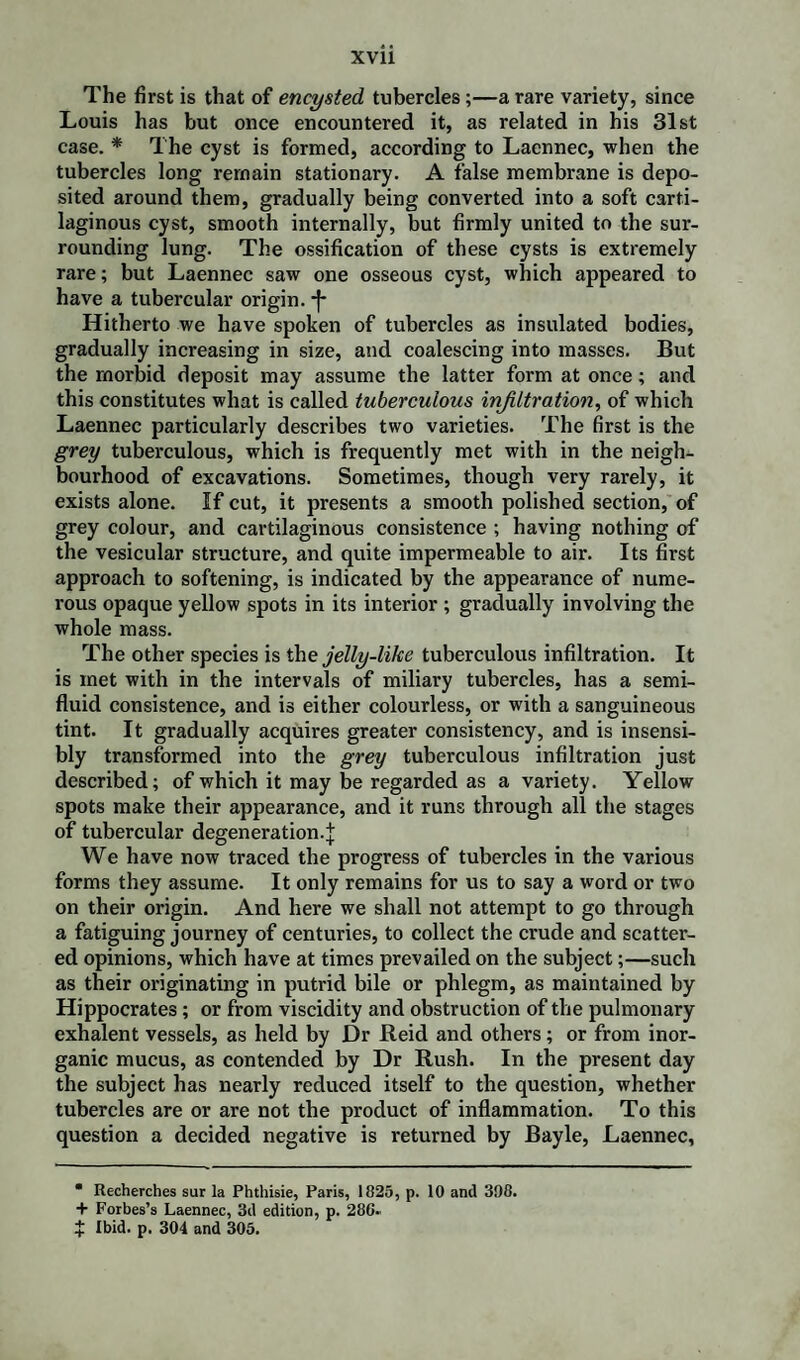 The first is that of encysted tubercles;—a rare variety, since Louis has but once encountered it, as related in his 31st case. * The cyst is formed, according to Laennec, when the tubercles long remain stationary. A false membrane is depo¬ sited around them, gradually being converted into a soft carti¬ laginous cyst, smooth internally, but firmly united to the sur¬ rounding lung. The ossification of these cysts is extremely rare; but Laennec saw one osseous cyst, which appeared to have a tubercular origin. *f* Hitherto we have spoken of tubercles as insulated bodies, gradually increasing in size, and coalescing into masses. But the morbid deposit may assume the latter form at once; and this constitutes what is called tuberculous infiltration, of which Laennec particularly describes two varieties. The first is the grey tuberculous, which is frequently met with in the neigh¬ bourhood of excavations. Sometimes, though very rarely, it exists alone. If cut, it presents a smooth polished section, of grey colour, and cartilaginous consistence ; having nothing of the vesicular structure, and quite impermeable to air. Its first approach to softening, is indicated by the appearance of nume¬ rous opaque yellow spots in its interior ; gradually involving the whole mass. The other species is the jelly-like tuberculous infiltration. It is met with in the intervals of miliary tubercles, has a semi¬ fluid consistence, and is either colourless, or with a sanguineous tint. It gradually acquires greater consistency, and is insensi¬ bly transformed into the grey tuberculous infiltration just described; of which it may be regarded as a variety. Yellow spots make their appearance, and it runs through all the stages of tubercular degeneration.^ We have now traced the progress of tubercles in the various forms they assume. It only remains for us to say a word or two on their origin. And here we shall not attempt to go through a fatiguing journey of centuries, to collect the crude and scatter¬ ed opinions, which have at times prevailed on the subject;—such as their originating in putrid bile or phlegm, as maintained by Hippocrates; or from viscidity and obstruction of the pulmonary exhalent vessels, as held by Dr Reid and others; or from inor¬ ganic mucus, as contended by Dr Rush. In the present day the subject has nearly reduced itself to the question, whether tubercles are or are not the product of inflammation. To this question a decided negative is returned by Bayle, Laennec, • Recherches sur la Phthisie, Paris, 1825, p. 10 anil 398. + Forbes’s Laennec, 3d edition, p. 280.